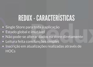 REDUX - CARACTERÍSTICASREDUX - CARACTERÍSTICAS
Single Store para toda a aplicação
Estado global e imutável
Não pode-se alterar dados na store diretamente
Leitura feita com funções simples
Inscrição em atualizações realizadas através de
HOCs
 