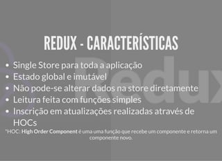 REDUX - CARACTERÍSTICASREDUX - CARACTERÍSTICAS
Single Store para toda a aplicação
Estado global e imutável
Não pode-se alterar dados na store diretamente
Leitura feita com funções simples
Inscrição em atualizações realizadas através de
HOCs
*HOC: High Order Component é uma uma função que recebe um componente e retorna um
componente novo.
 
