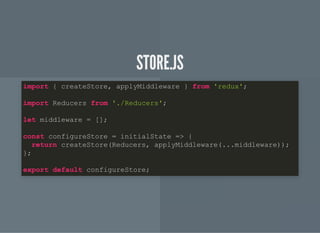 STORE.JSSTORE.JS
import { createStore, applyMiddleware } from 'redux';
import Reducers from './Reducers';
let middleware = [];
const configureStore = initialState => {
return createStore(Reducers, applyMiddleware(...middleware));
};
export default configureStore;
 