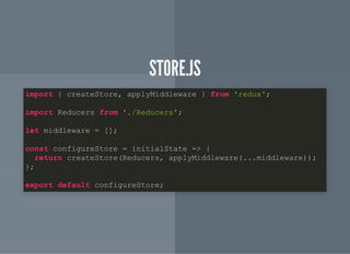 STORE.JSSTORE.JS
import { createStore, applyMiddleware } from 'redux';
import Reducers from './Reducers';
let middleware = [];
const configureStore = initialState => {
return createStore(Reducers, applyMiddleware(...middleware));
};
export default configureStore;
 