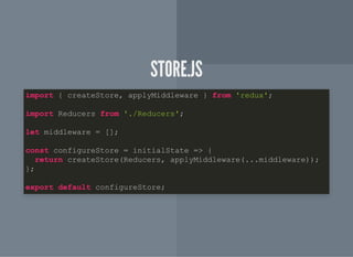 STORE.JSSTORE.JS
import { createStore, applyMiddleware } from 'redux';
import Reducers from './Reducers';
let middleware = [];
const configureStore = initialState => {
return createStore(Reducers, applyMiddleware(...middleware));
};
export default configureStore;
 