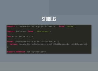 STORE.JSSTORE.JS
import { createStore, applyMiddleware } from 'redux';
import Reducers from './Reducers';
let middleware = [];
const configureStore = initialState => {
return createStore(Reducers, applyMiddleware(...middleware));
};
export default configureStore;
 