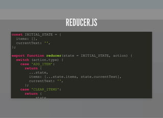 REDUCER.JSREDUCER.JS
const INITIAL_STATE = {
items: [],
currentText: '',
};
export function reducer(state = INITIAL_STATE, action) {
switch (action.type) {
case 'ADD_ITEM':
return {
...state,
items: [...state.items, state.currentText],
currentText: '',
};
case 'CLEAR_ITEMS':
return {
state,
 