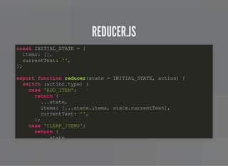 REDUCER.JSREDUCER.JS
const INITIAL_STATE = {
items: [],
currentText: '',
};
export function reducer(state = INITIAL_STATE, action) {
switch (action.type) {
case 'ADD_ITEM':
return {
...state,
items: [...state.items, state.currentText],
currentText: '',
};
case 'CLEAR_ITEMS':
return {
state,
 
