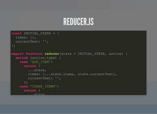 REDUCER.JSREDUCER.JS
const INITIAL_STATE = {
items: [],
currentText: '',
};
export function reducer(state = INITIAL_STATE, action) {
switch (action.type) {
case 'ADD_ITEM':
return {
...state,
items: [...state.items, state.currentText],
currentText: '',
};
case 'CLEAR_ITEMS':
return {
state,
 