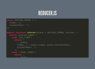 REDUCER.JSREDUCER.JS
const INITIAL_STATE = {
items: [],
currentText: '',
};
export function reducer(state = INITIAL_STATE, action) {
switch (action.type) {
case 'ADD_ITEM':
return {
...state,
items: [...state.items, state.currentText],
currentText: '',
};
case 'CLEAR_ITEMS':
return {
state,
 