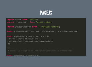 PAGE.JSPAGE.JS
import React from 'react';
import { connect } from 'react-redux';
import ActionCreator from './ActionCreator';
const { changeText, addItem, clearItems } = ActionCreator;
const mapStateToProps = state => ({
items: state.items.items,
currentText: state.items.currentText
});
/**
* Envia as funções do ActionCreator para o componente
*/
const mapDispatchToProps = {
 