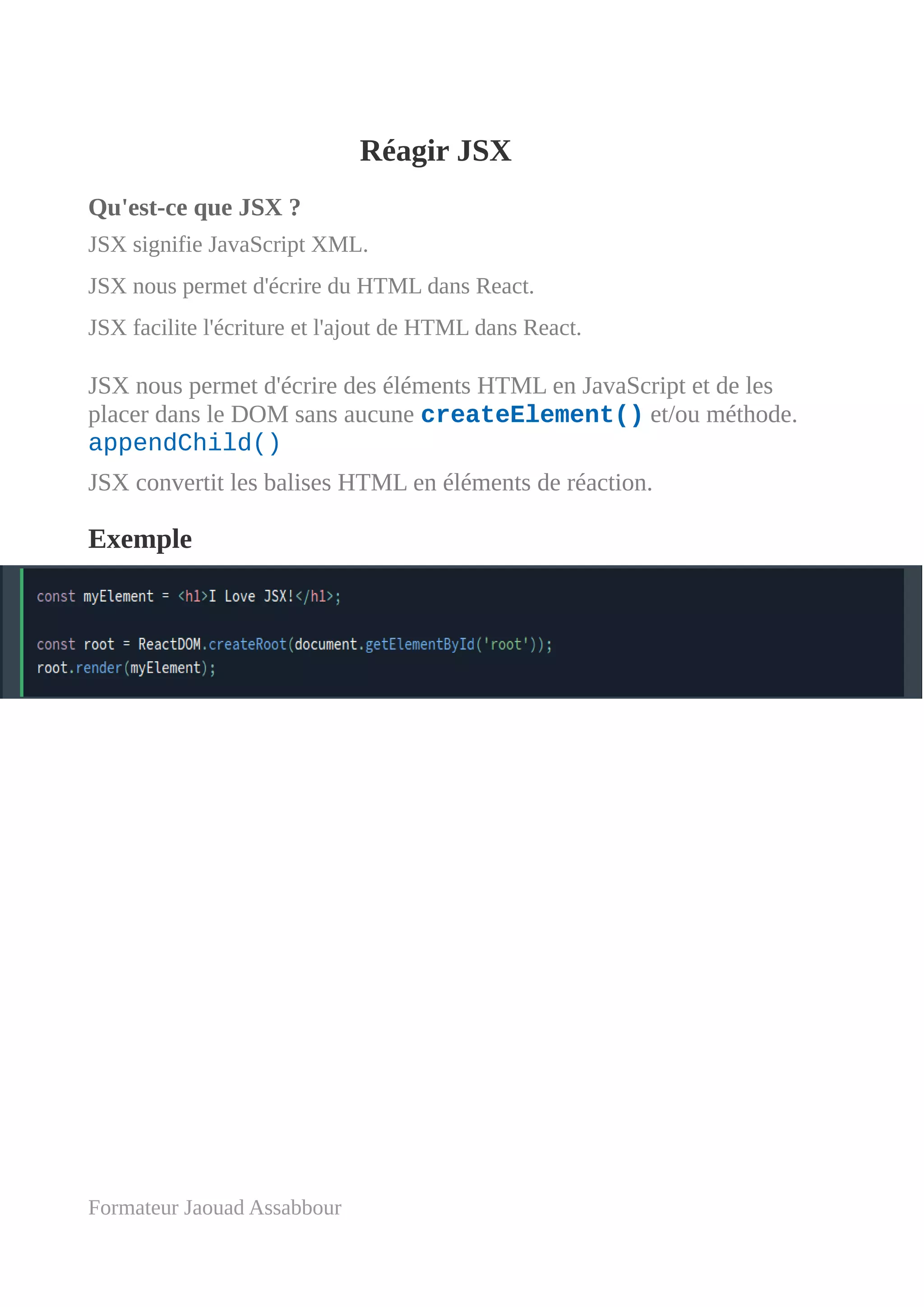 Réagir JSX
Qu'est-ce que JSX ?
JSX signifie JavaScript XML.
JSX nous permet d'écrire du HTML dans React.
JSX facilite l'écriture et l'ajout de HTML dans React.
JSX nous permet d'écrire des éléments HTML en JavaScript et de les
placer dans le DOM sans aucune createElement() et/ou méthode.
appendChild()
JSX convertit les balises HTML en éléments de réaction.
Exemple
Formateur Jaouad Assabbour
 