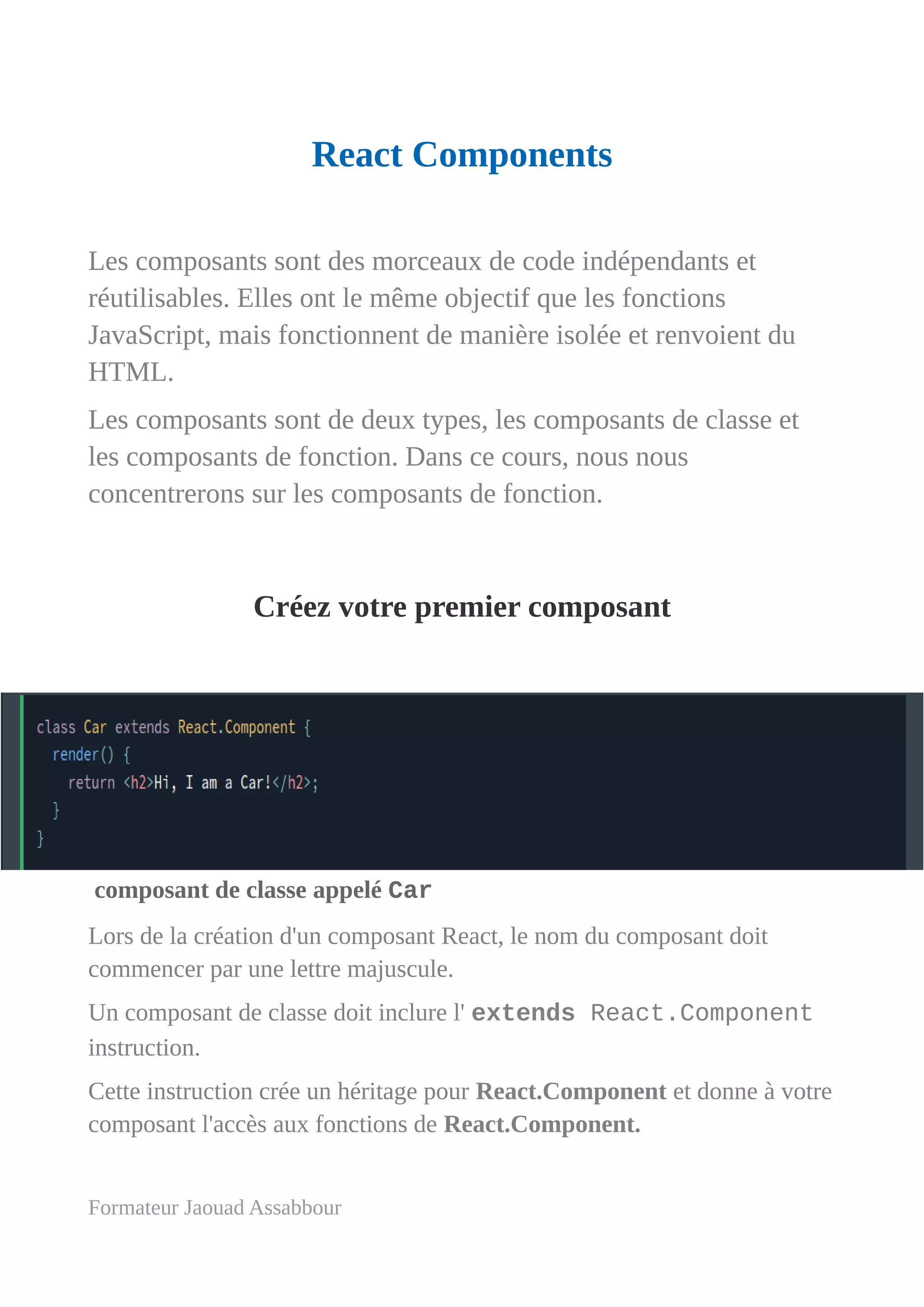 React Components
Les composants sont des morceaux de code indépendants et
réutilisables. Elles ont le même objectif que les fonctions
JavaScript, mais fonctionnent de manière isolée et renvoient du
HTML.
Les composants sont de deux types, les composants de classe et
les composants de fonction. Dans ce cours, nous nous
concentrerons sur les composants de fonction.
Créez votre premier composant
composant de classe appelé Car
Lors de la création d'un composant React, le nom du composant doit
commencer par une lettre majuscule.
Un composant de classe doit inclure l' extends React.Component
instruction.
Cette instruction crée un héritage pour React.Component et donne à votre
composant l'accès aux fonctions de React.Component.
Formateur Jaouad Assabbour
 