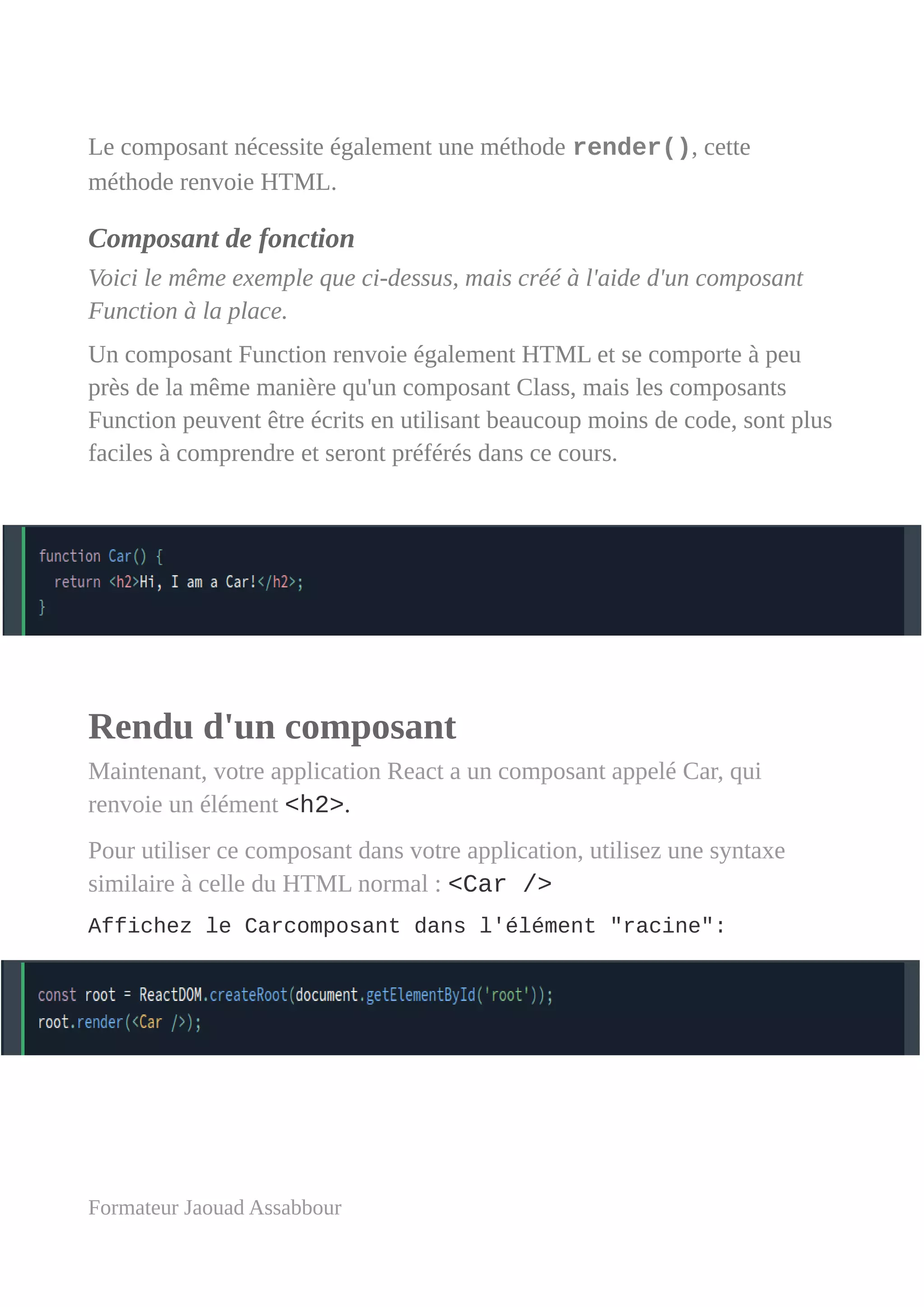 Le composant nécessite également une méthode render(), cette
méthode renvoie HTML.
Composant de fonction
Voici le même exemple que ci-dessus, mais créé à l'aide d'un composant
Function à la place.
Un composant Function renvoie également HTML et se comporte à peu
près de la même manière qu'un composant Class, mais les composants
Function peuvent être écrits en utilisant beaucoup moins de code, sont plus
faciles à comprendre et seront préférés dans ce cours.
Rendu d'un composant
Maintenant, votre application React a un composant appelé Car, qui
renvoie un élément <h2>.
Pour utiliser ce composant dans votre application, utilisez une syntaxe
similaire à celle du HTML normal : <Car />
Affichez le Carcomposant dans l'élément "racine":
Formateur Jaouad Assabbour
 