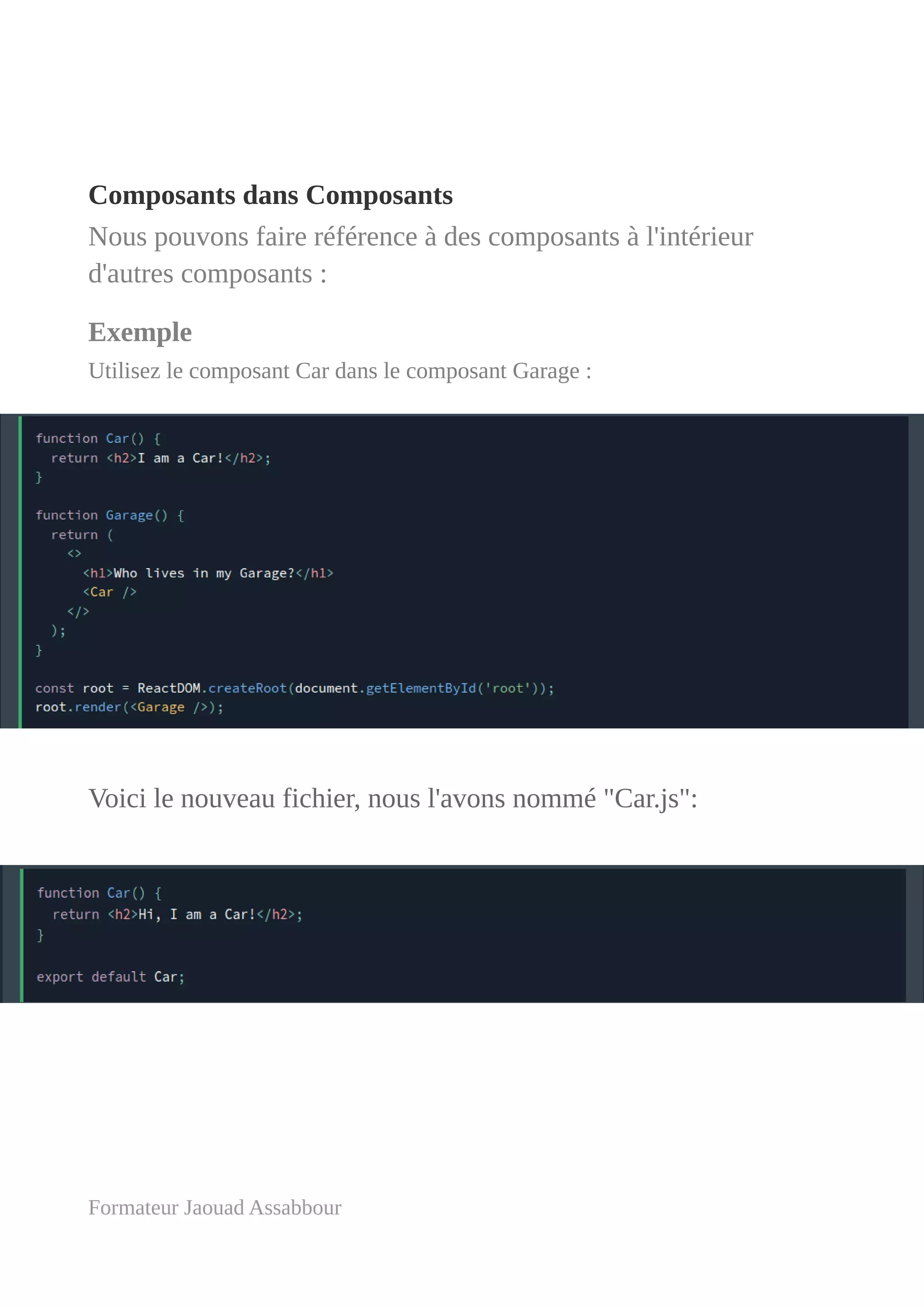 Composants dans Composants
Nous pouvons faire référence à des composants à l'intérieur
d'autres composants :
Exemple
Utilisez le composant Car dans le composant Garage :
Voici le nouveau fichier, nous l'avons nommé "Car.js":
Formateur Jaouad Assabbour
 
