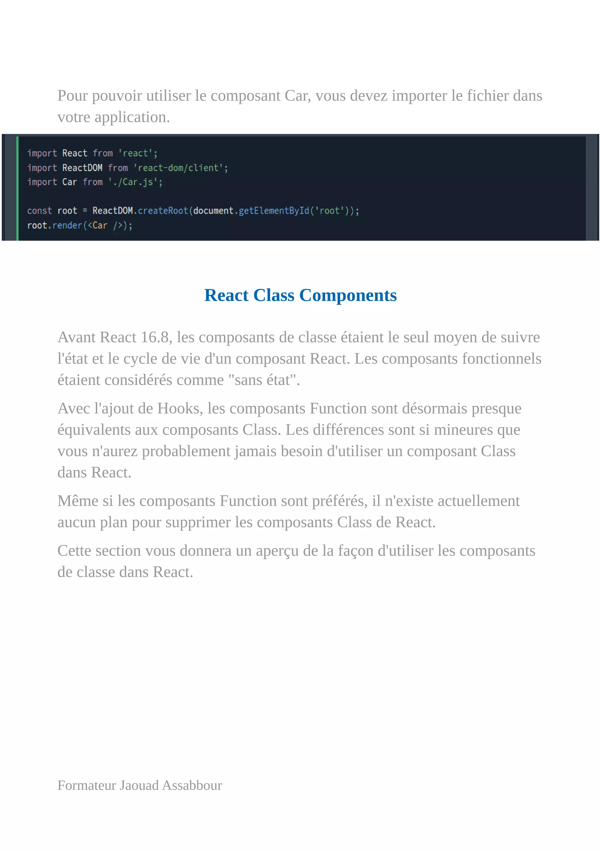 Pour pouvoir utiliser le composant Car, vous devez importer le fichier dans
votre application.
React Class Components
Avant React 16.8, les composants de classe étaient le seul moyen de suivre
l'état et le cycle de vie d'un composant React. Les composants fonctionnels
étaient considérés comme "sans état".
Avec l'ajout de Hooks, les composants Function sont désormais presque
équivalents aux composants Class. Les différences sont si mineures que
vous n'aurez probablement jamais besoin d'utiliser un composant Class
dans React.
Même si les composants Function sont préférés, il n'existe actuellement
aucun plan pour supprimer les composants Class de React.
Cette section vous donnera un aperçu de la façon d'utiliser les composants
de classe dans React.
Formateur Jaouad Assabbour
 