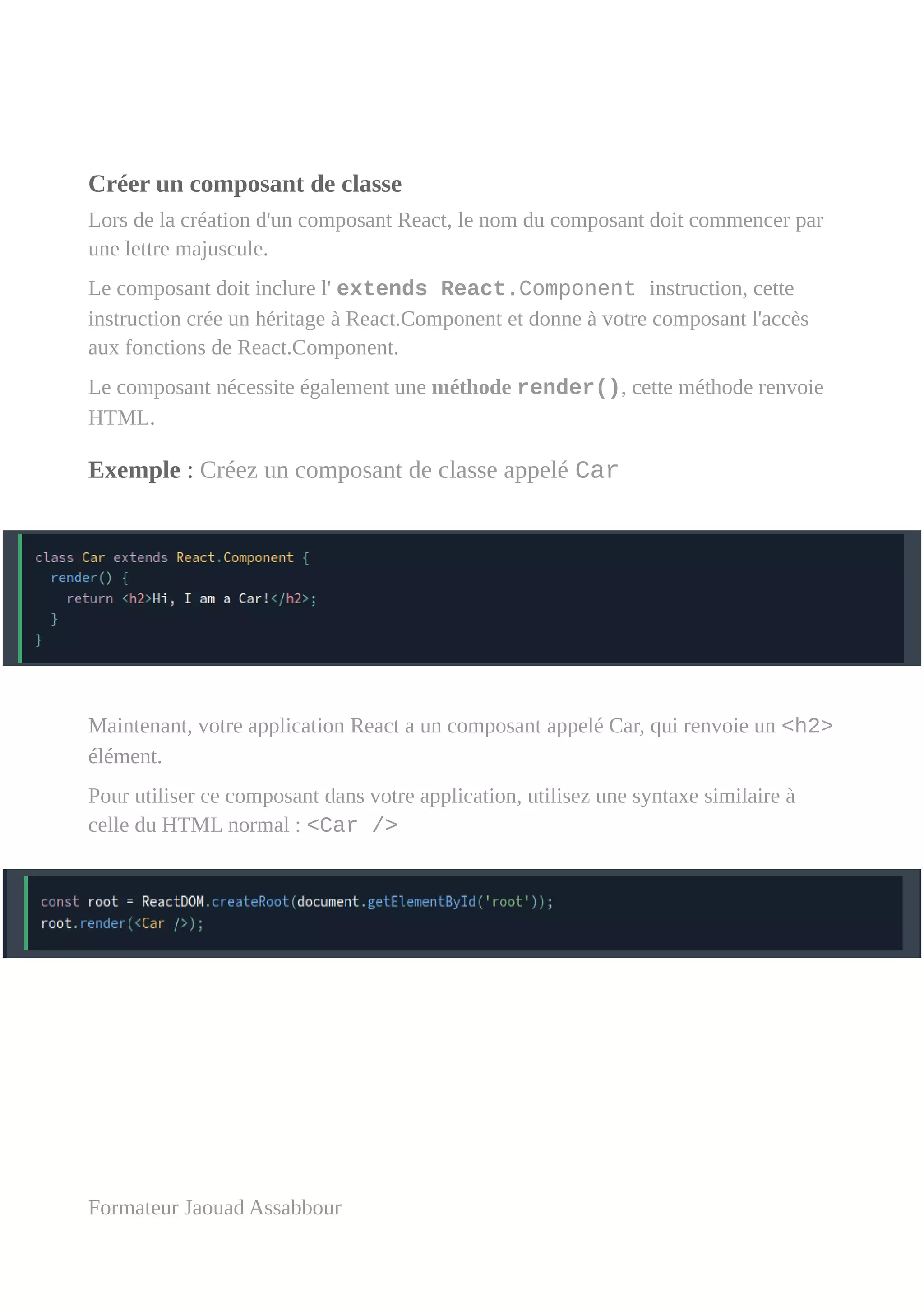 Créer un composant de classe
Lors de la création d'un composant React, le nom du composant doit commencer par
une lettre majuscule.
Le composant doit inclure l' extends React.Component instruction, cette
instruction crée un héritage à React.Component et donne à votre composant l'accès
aux fonctions de React.Component.
Le composant nécessite également une méthode render(), cette méthode renvoie
HTML.
Exemple : Créez un composant de classe appelé Car
Maintenant, votre application React a un composant appelé Car, qui renvoie un <h2>
élément.
Pour utiliser ce composant dans votre application, utilisez une syntaxe similaire à
celle du HTML normal : <Car />
Formateur Jaouad Assabbour
 