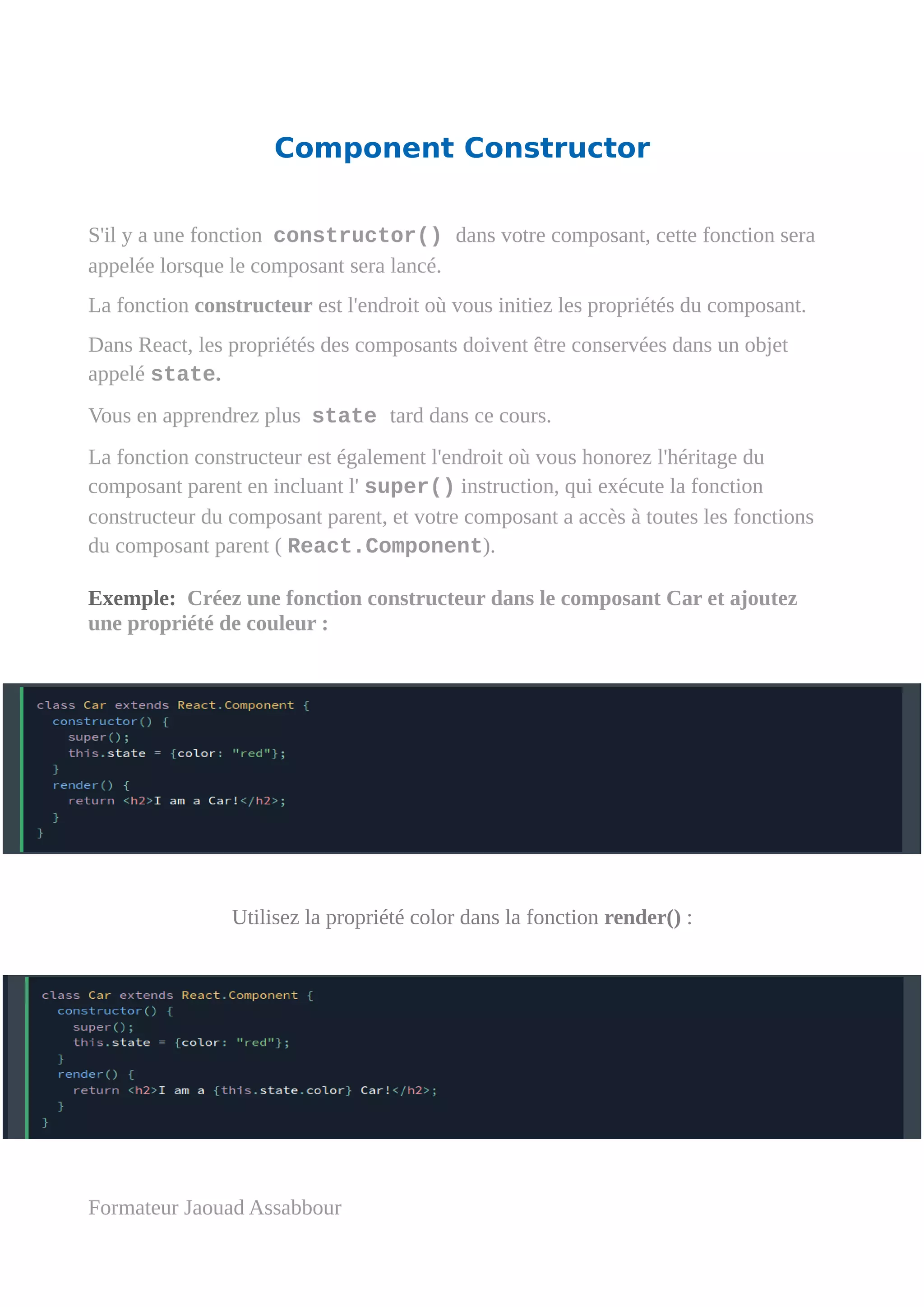 Component Constructor
S'il y a une fonction constructor() dans votre composant, cette fonction sera
appelée lorsque le composant sera lancé.
La fonction constructeur est l'endroit où vous initiez les propriétés du composant.
Dans React, les propriétés des composants doivent être conservées dans un objet
appelé state.
Vous en apprendrez plus state tard dans ce cours.
La fonction constructeur est également l'endroit où vous honorez l'héritage du
composant parent en incluant l' super() instruction, qui exécute la fonction
constructeur du composant parent, et votre composant a accès à toutes les fonctions
du composant parent ( React.Component).
Exemple: Créez une fonction constructeur dans le composant Car et ajoutez
une propriété de couleur :
Utilisez la propriété color dans la fonction render() :
Formateur Jaouad Assabbour
 