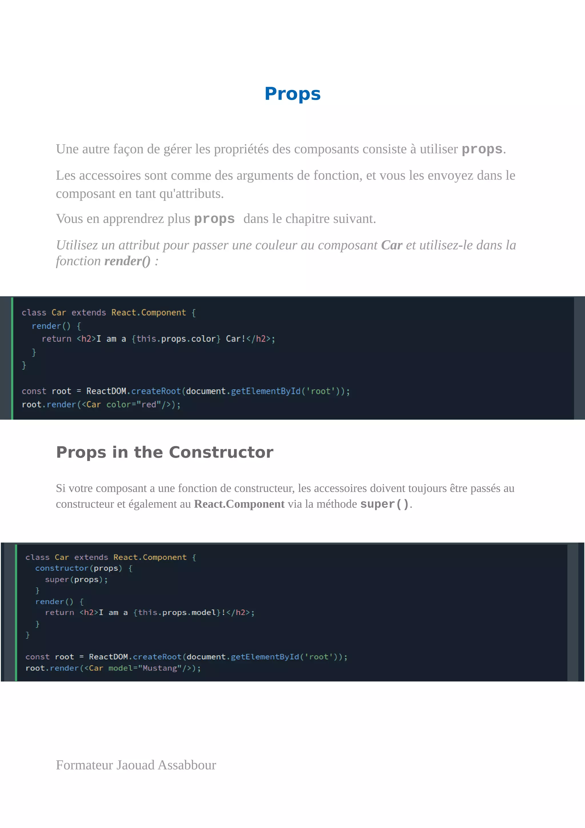 Props
Une autre façon de gérer les propriétés des composants consiste à utiliser props.
Les accessoires sont comme des arguments de fonction, et vous les envoyez dans le
composant en tant qu'attributs.
Vous en apprendrez plus props dans le chapitre suivant.
Utilisez un attribut pour passer une couleur au composant Car et utilisez-le dans la
fonction render() :
Props in the Constructor
Si votre composant a une fonction de constructeur, les accessoires doivent toujours être passés au
constructeur et également au React.Component via la méthode super().
Formateur Jaouad Assabbour
 