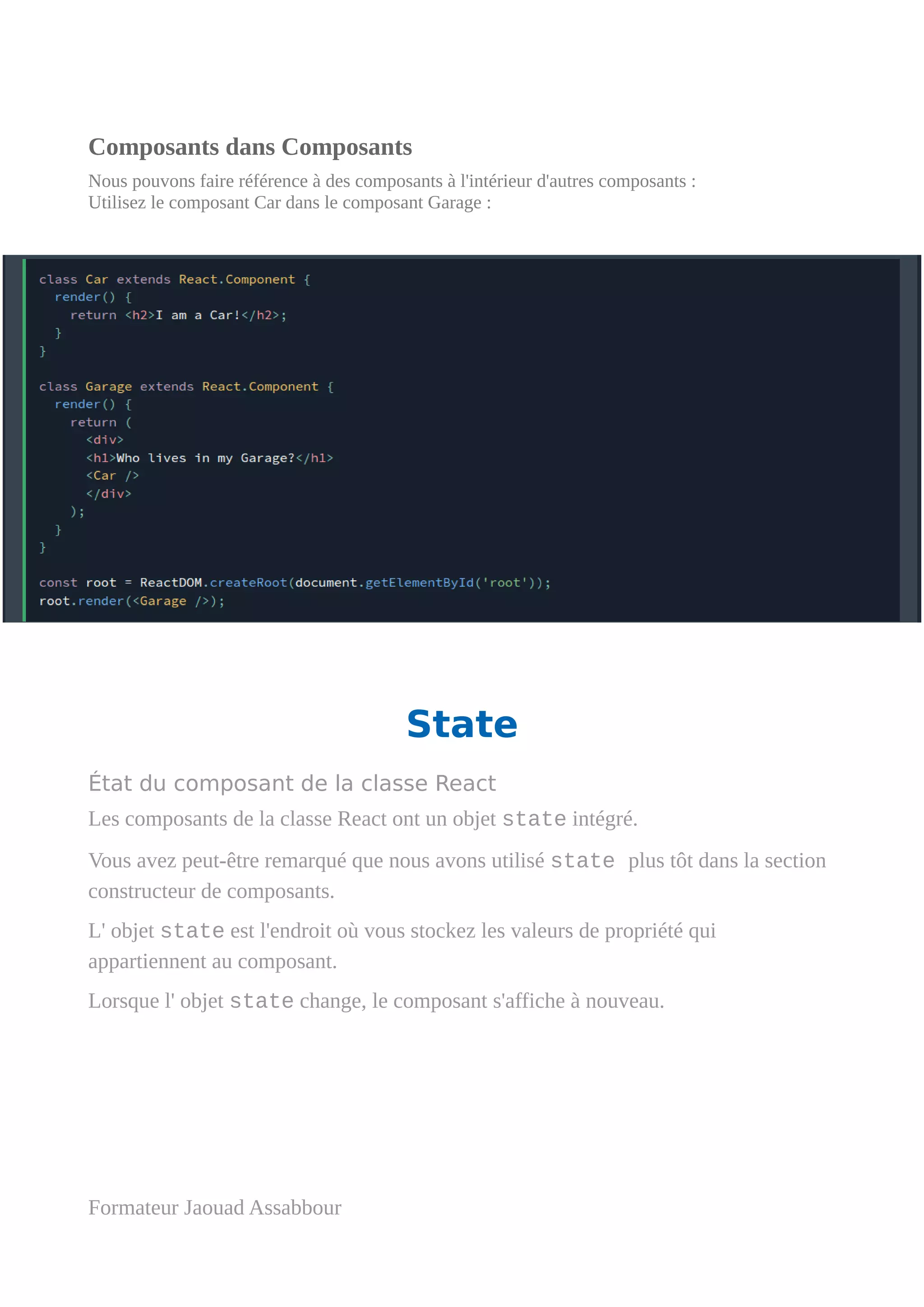 Composants dans Composants
Nous pouvons faire référence à des composants à l'intérieur d'autres composants :
Utilisez le composant Car dans le composant Garage :
State
État du composant de la classe React
Les composants de la classe React ont un objet state intégré.
Vous avez peut-être remarqué que nous avons utilisé state plus tôt dans la section
constructeur de composants.
L' objet state est l'endroit où vous stockez les valeurs de propriété qui
appartiennent au composant.
Lorsque l' objet state change, le composant s'affiche à nouveau.
Formateur Jaouad Assabbour
 