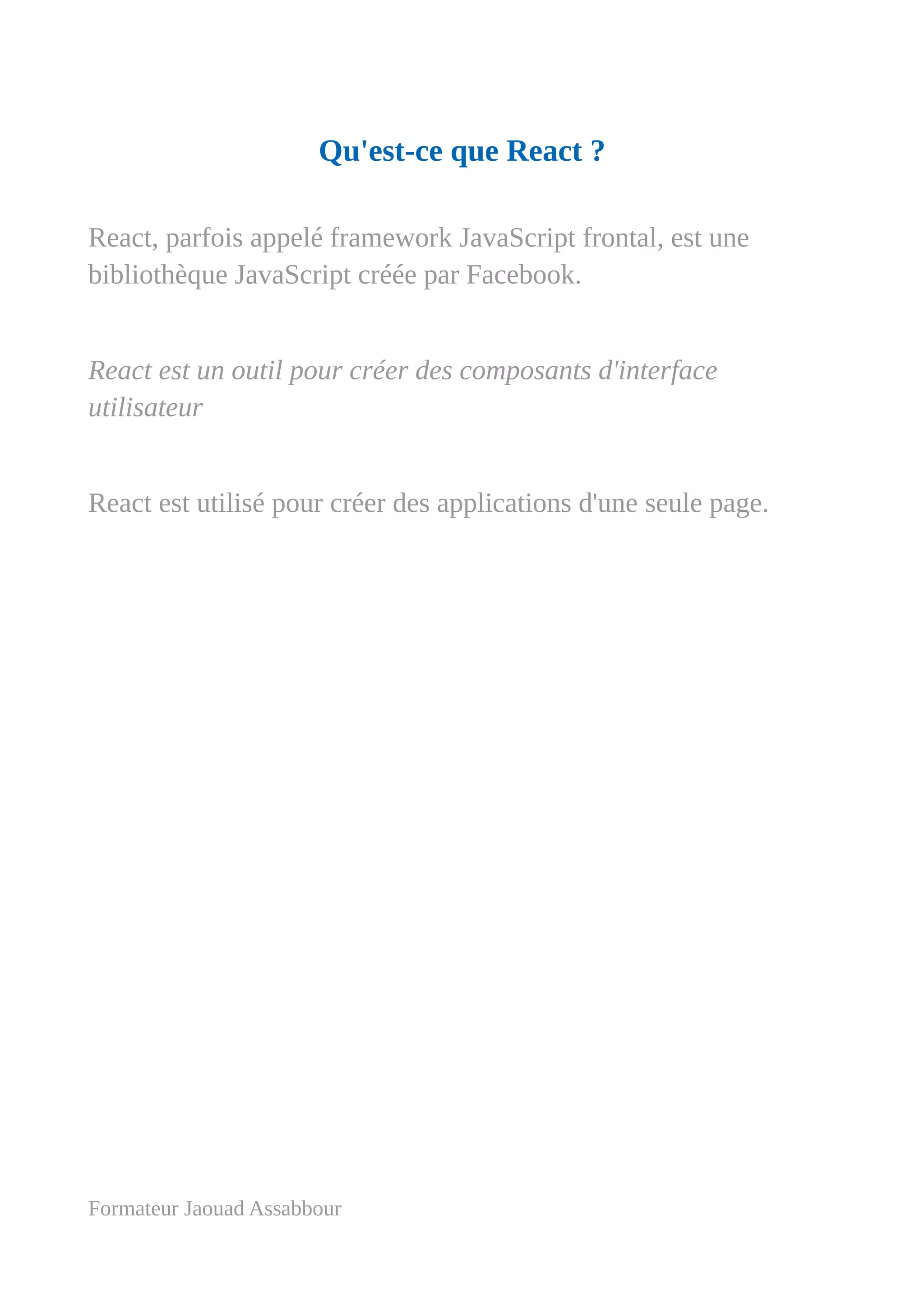 Qu'est-ce que React ?
React, parfois appelé framework JavaScript frontal, est une
bibliothèque JavaScript créée par Facebook.
React est un outil pour créer des composants d'interface
utilisateur
React est utilisé pour créer des applications d'une seule page.
Formateur Jaouad Assabbour
 