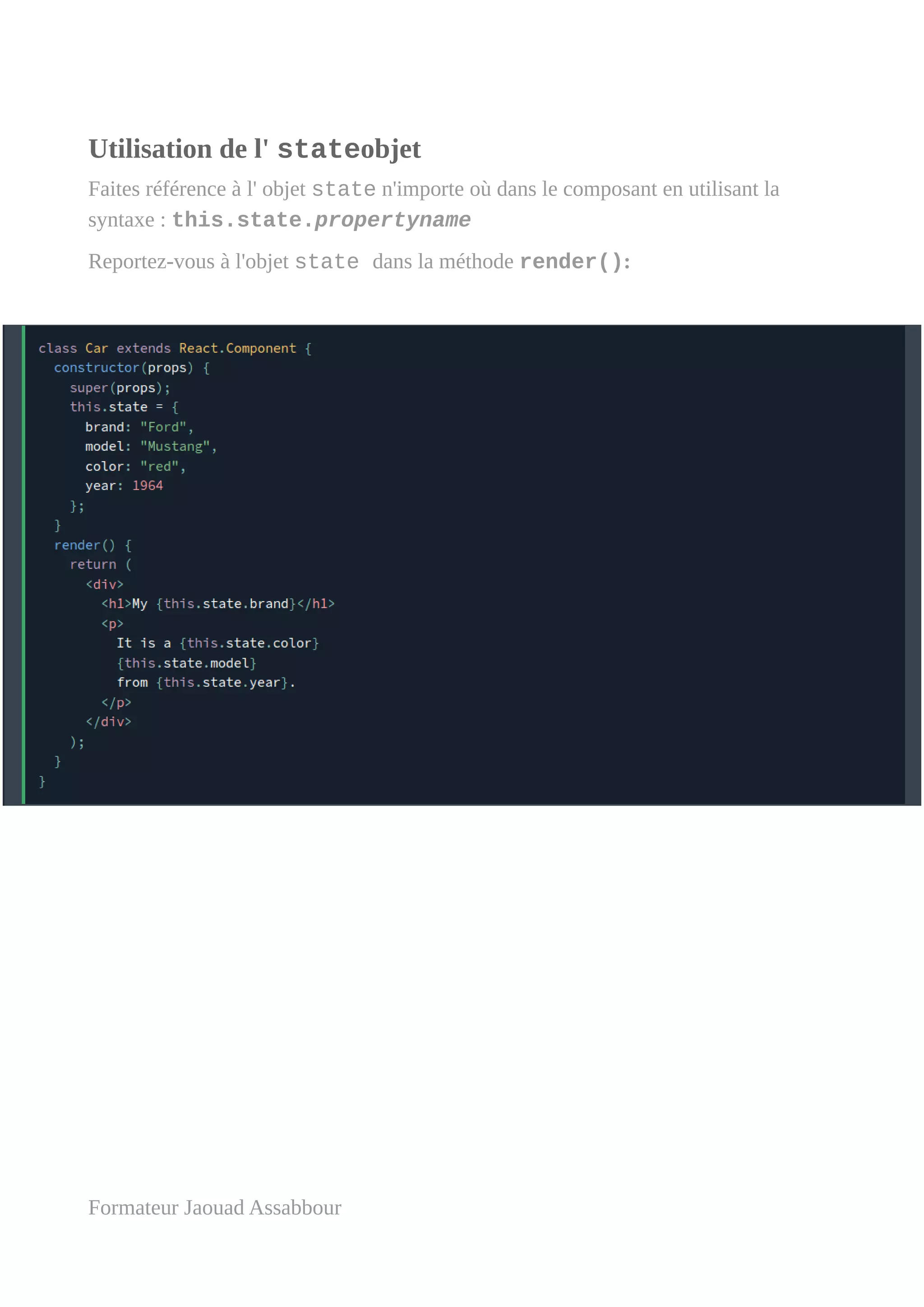 Utilisation de l' stateobjet
Faites référence à l' objet state n'importe où dans le composant en utilisant la
syntaxe : this.state.propertyname
Reportez-vous à l'objet state dans la méthode render():
Formateur Jaouad Assabbour
 