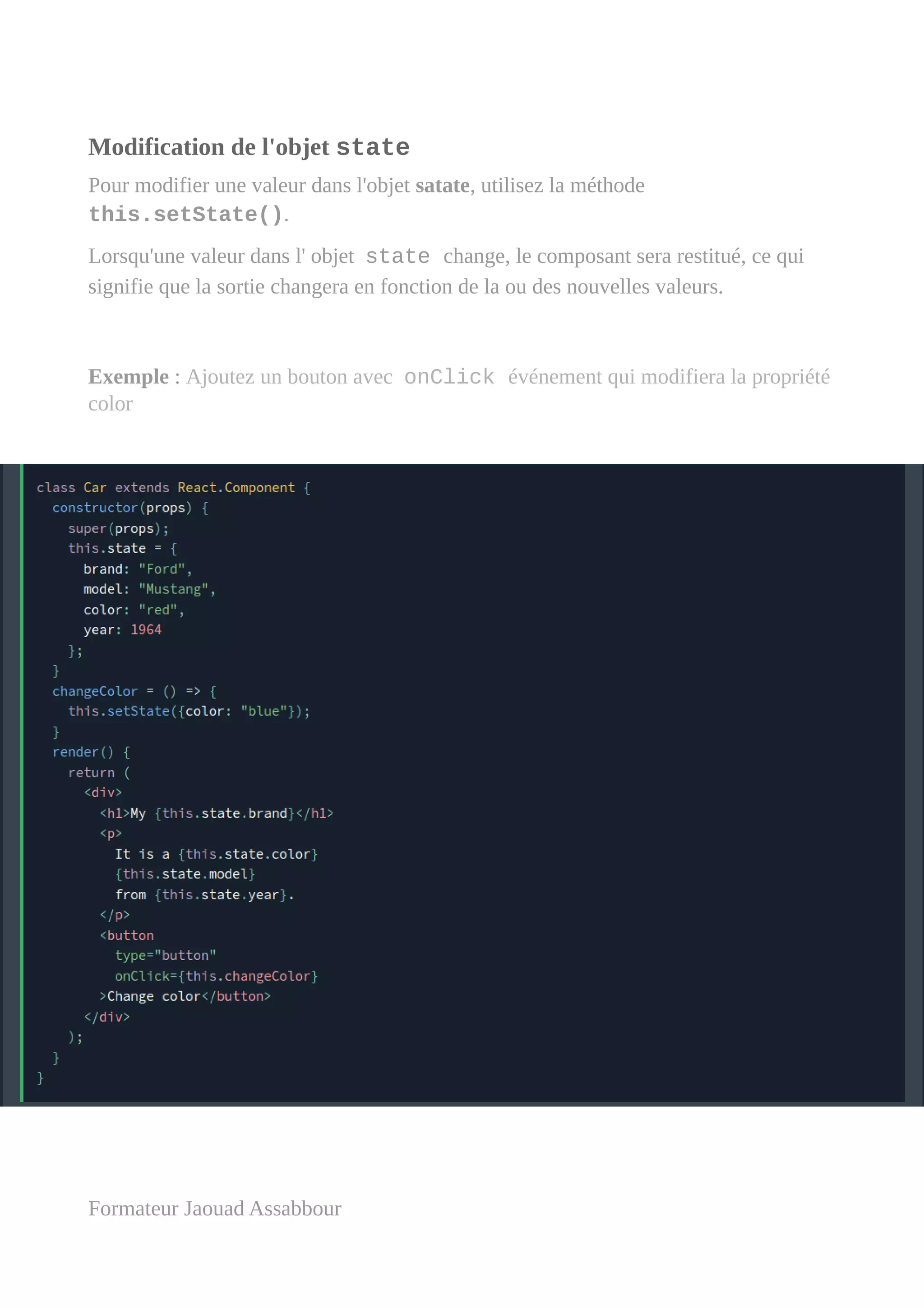 Modification de l'objet state
Pour modifier une valeur dans l'objet satate, utilisez la méthode
this.setState().
Lorsqu'une valeur dans l' objet state change, le composant sera restitué, ce qui
signifie que la sortie changera en fonction de la ou des nouvelles valeurs.
Exemple : Ajoutez un bouton avec onClick événement qui modifiera la propriété
color
Formateur Jaouad Assabbour
 