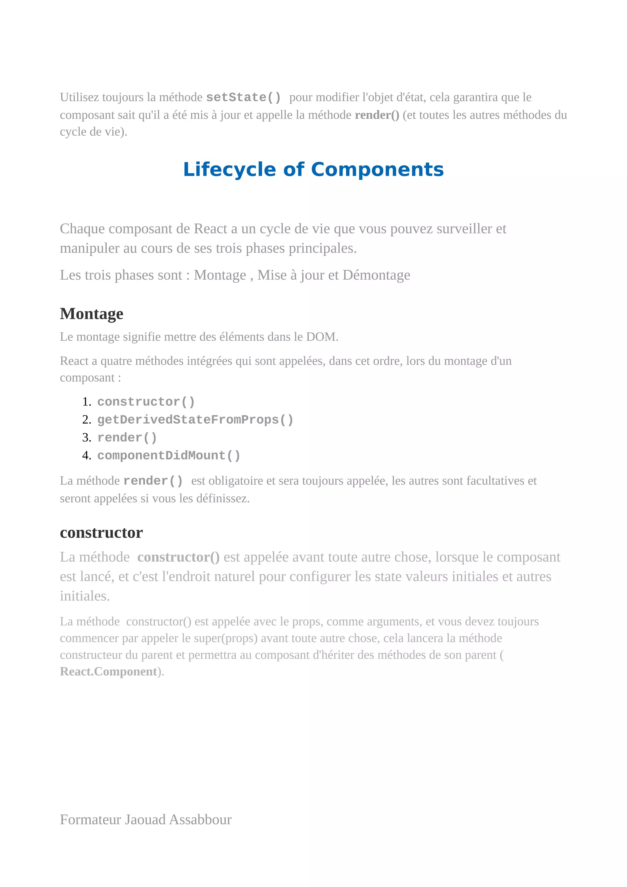 Utilisez toujours la méthode setState() pour modifier l'objet d'état, cela garantira que le
composant sait qu'il a été mis à jour et appelle la méthode render() (et toutes les autres méthodes du
cycle de vie).
Lifecycle of Components
Chaque composant de React a un cycle de vie que vous pouvez surveiller et
manipuler au cours de ses trois phases principales.
Les trois phases sont : Montage , Mise à jour et Démontage
Montage
Le montage signifie mettre des éléments dans le DOM.
React a quatre méthodes intégrées qui sont appelées, dans cet ordre, lors du montage d'un
composant :
1. constructor()
2. getDerivedStateFromProps()
3. render()
4. componentDidMount()
La méthode render() est obligatoire et sera toujours appelée, les autres sont facultatives et
seront appelées si vous les définissez.
constructor
La méthode constructor() est appelée avant toute autre chose, lorsque le composant
est lancé, et c'est l'endroit naturel pour configurer les state valeurs initiales et autres
initiales.
La méthode constructor() est appelée avec le props, comme arguments, et vous devez toujours
commencer par appeler le super(props) avant toute autre chose, cela lancera la méthode
constructeur du parent et permettra au composant d'hériter des méthodes de son parent (
React.Component).
Formateur Jaouad Assabbour
 