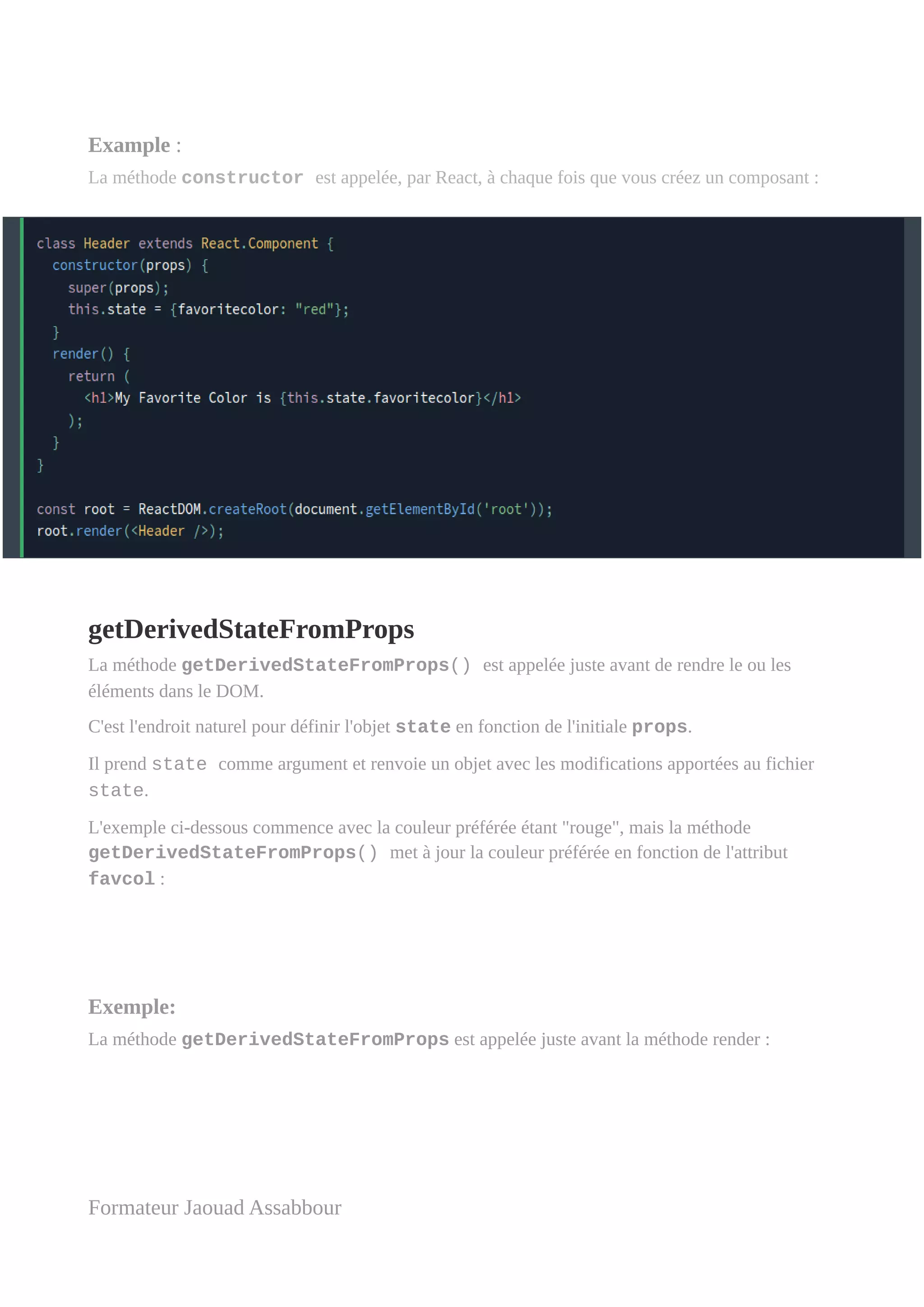 Example :
La méthode constructor est appelée, par React, à chaque fois que vous créez un composant :
getDerivedStateFromProps
La méthode getDerivedStateFromProps() est appelée juste avant de rendre le ou les
éléments dans le DOM.
C'est l'endroit naturel pour définir l'objet state en fonction de l'initiale props.
Il prend state comme argument et renvoie un objet avec les modifications apportées au fichier
state.
L'exemple ci-dessous commence avec la couleur préférée étant "rouge", mais la méthode
getDerivedStateFromProps() met à jour la couleur préférée en fonction de l'attribut
favcol :
Exemple:
La méthode getDerivedStateFromProps est appelée juste avant la méthode render :
Formateur Jaouad Assabbour
 
