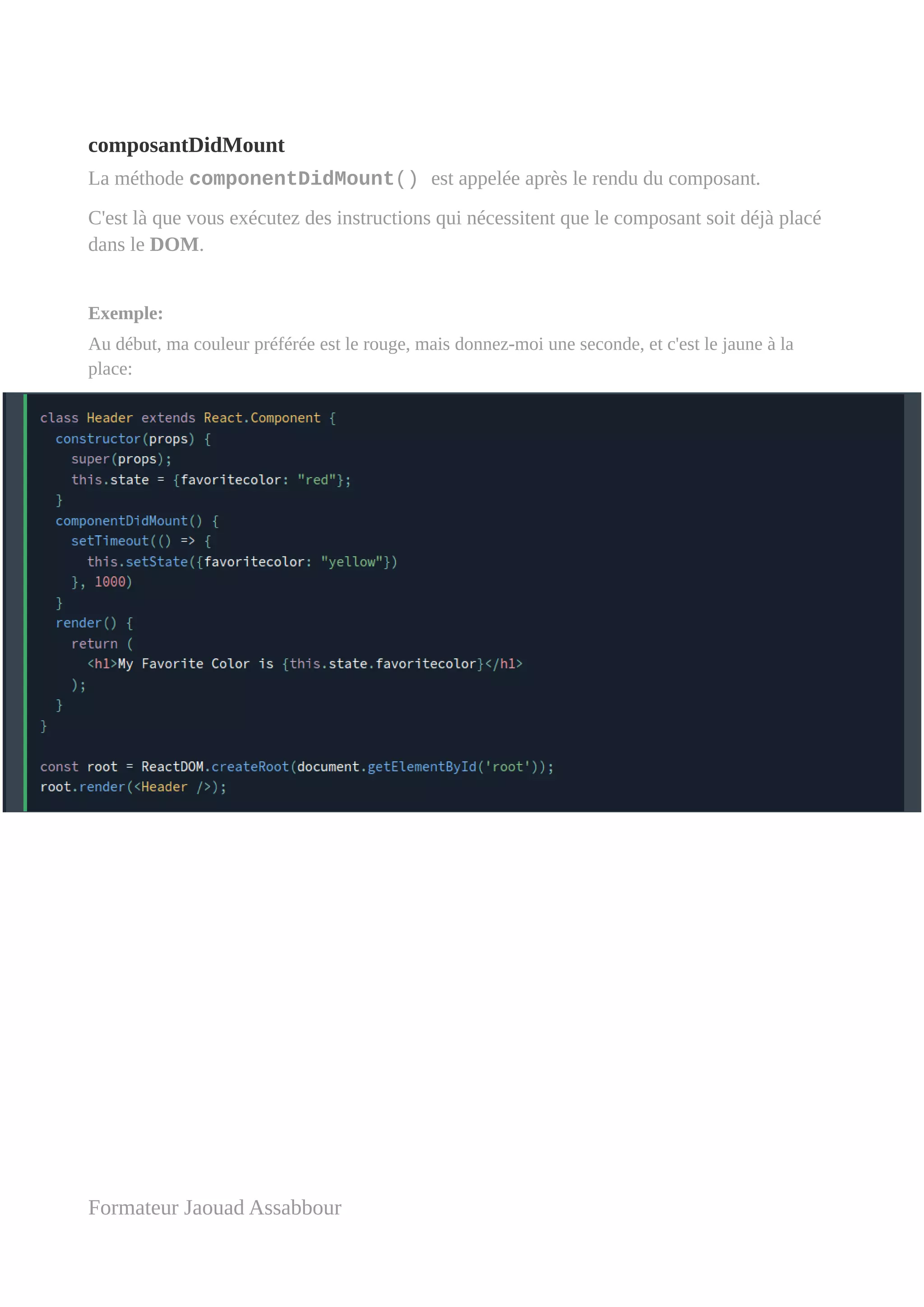 composantDidMount
La méthode componentDidMount() est appelée après le rendu du composant.
C'est là que vous exécutez des instructions qui nécessitent que le composant soit déjà placé
dans le DOM.
Exemple:
Au début, ma couleur préférée est le rouge, mais donnez-moi une seconde, et c'est le jaune à la
place:
Formateur Jaouad Assabbour
 