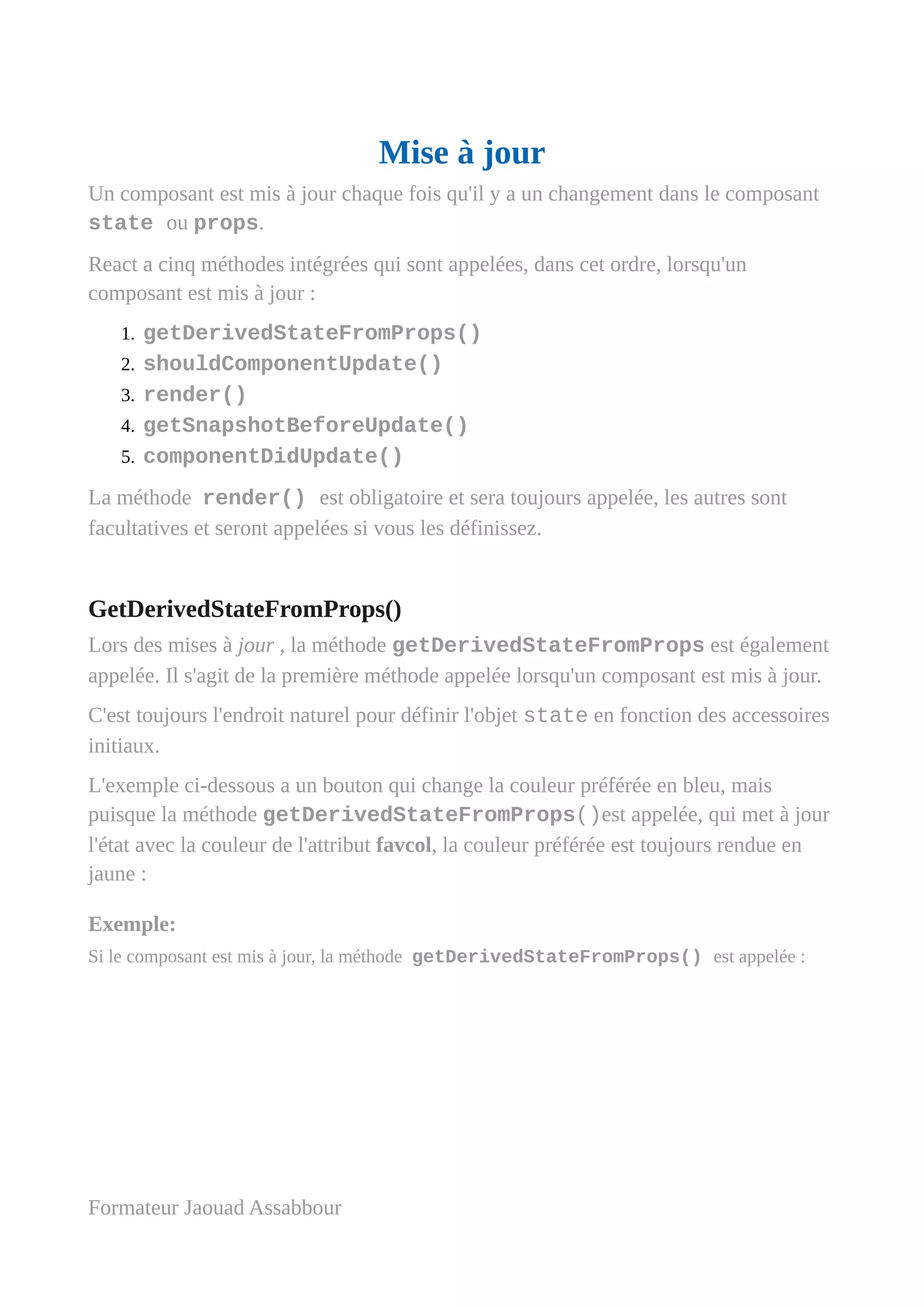 Mise à jour
Un composant est mis à jour chaque fois qu'il y a un changement dans le composant
state ou props.
React a cinq méthodes intégrées qui sont appelées, dans cet ordre, lorsqu'un
composant est mis à jour :
1. getDerivedStateFromProps()
2. shouldComponentUpdate()
3. render()
4. getSnapshotBeforeUpdate()
5. componentDidUpdate()
La méthode render() est obligatoire et sera toujours appelée, les autres sont
facultatives et seront appelées si vous les définissez.
GetDerivedStateFromProps()
Lors des mises à jour , la méthode getDerivedStateFromProps est également
appelée. Il s'agit de la première méthode appelée lorsqu'un composant est mis à jour.
C'est toujours l'endroit naturel pour définir l'objet state en fonction des accessoires
initiaux.
L'exemple ci-dessous a un bouton qui change la couleur préférée en bleu, mais
puisque la méthode getDerivedStateFromProps()est appelée, qui met à jour
l'état avec la couleur de l'attribut favcol, la couleur préférée est toujours rendue en
jaune :
Exemple:
Si le composant est mis à jour, la méthode getDerivedStateFromProps() est appelée :
Formateur Jaouad Assabbour
 