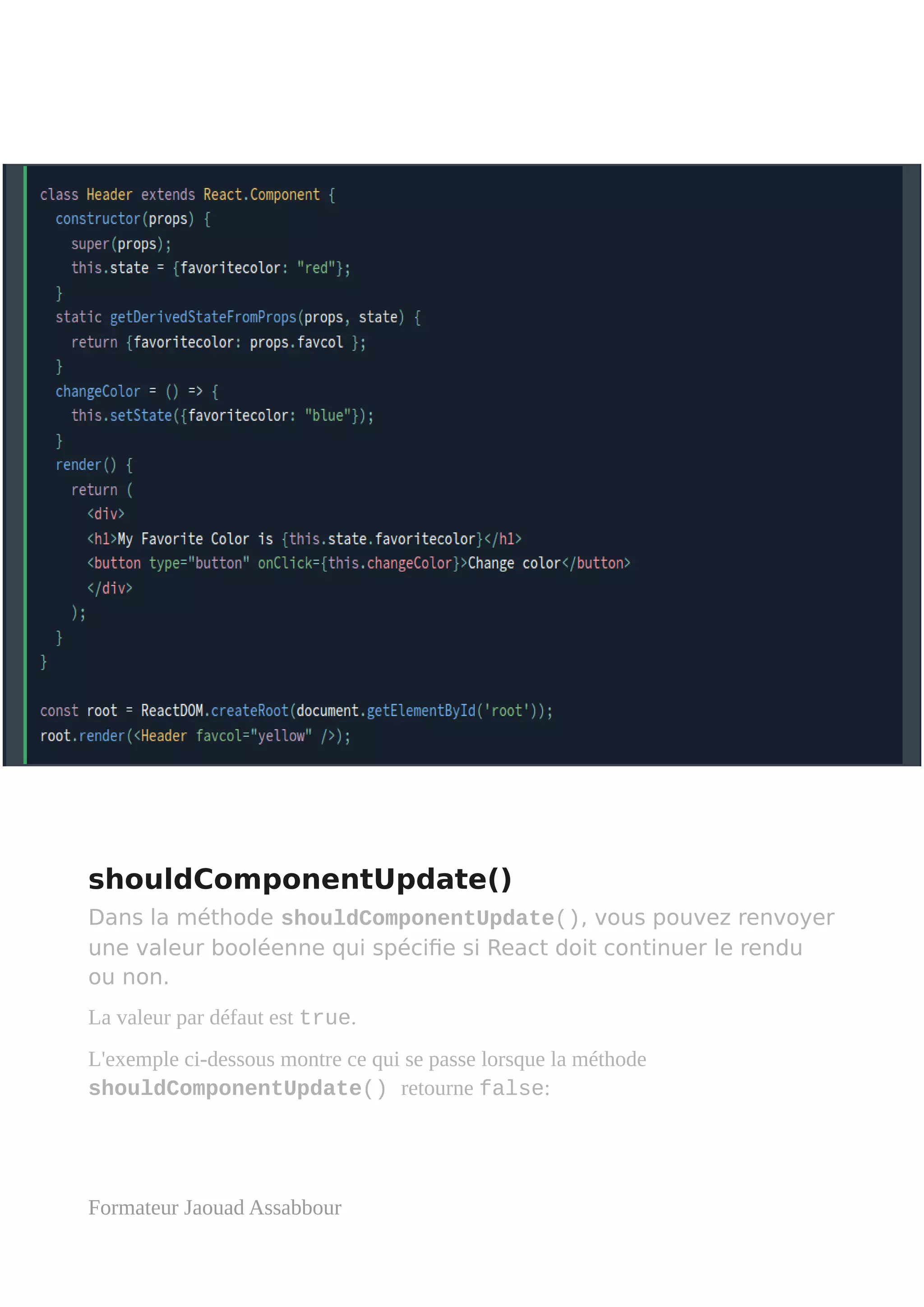 shouldComponentUpdate()
Dans la méthode shouldComponentUpdate(), vous pouvez renvoyer
une valeur booléenne qui spécifie si React doit continuer le rendu
ou non.
La valeur par défaut est true.
L'exemple ci-dessous montre ce qui se passe lorsque la méthode
shouldComponentUpdate() retourne false:
Formateur Jaouad Assabbour
 