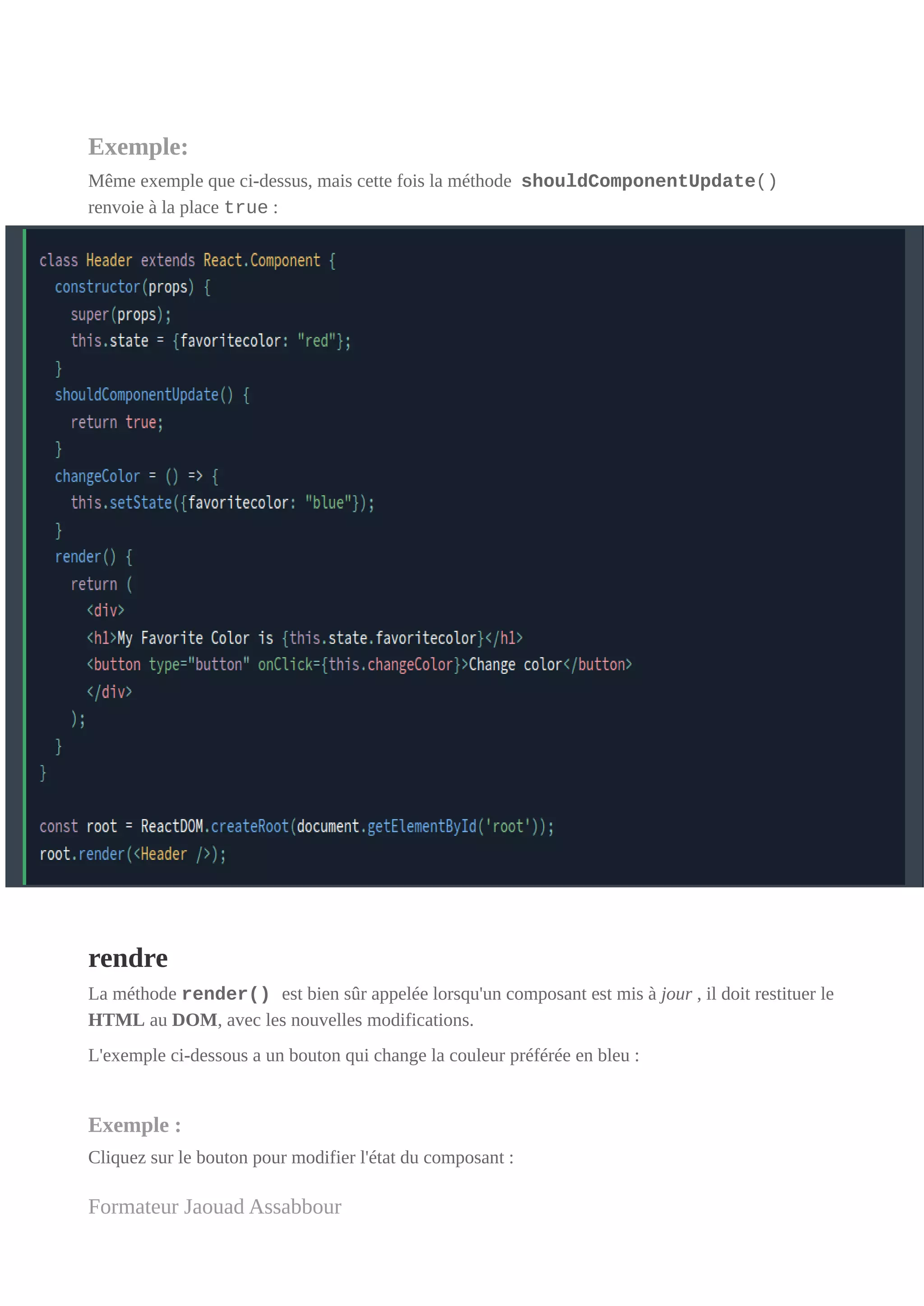 Exemple:
Même exemple que ci-dessus, mais cette fois la méthode shouldComponentUpdate()
renvoie à la place true :
rendre
La méthode render() est bien sûr appelée lorsqu'un composant est mis à jour , il doit restituer le
HTML au DOM, avec les nouvelles modifications.
L'exemple ci-dessous a un bouton qui change la couleur préférée en bleu :
Exemple :
Cliquez sur le bouton pour modifier l'état du composant :
Formateur Jaouad Assabbour
 