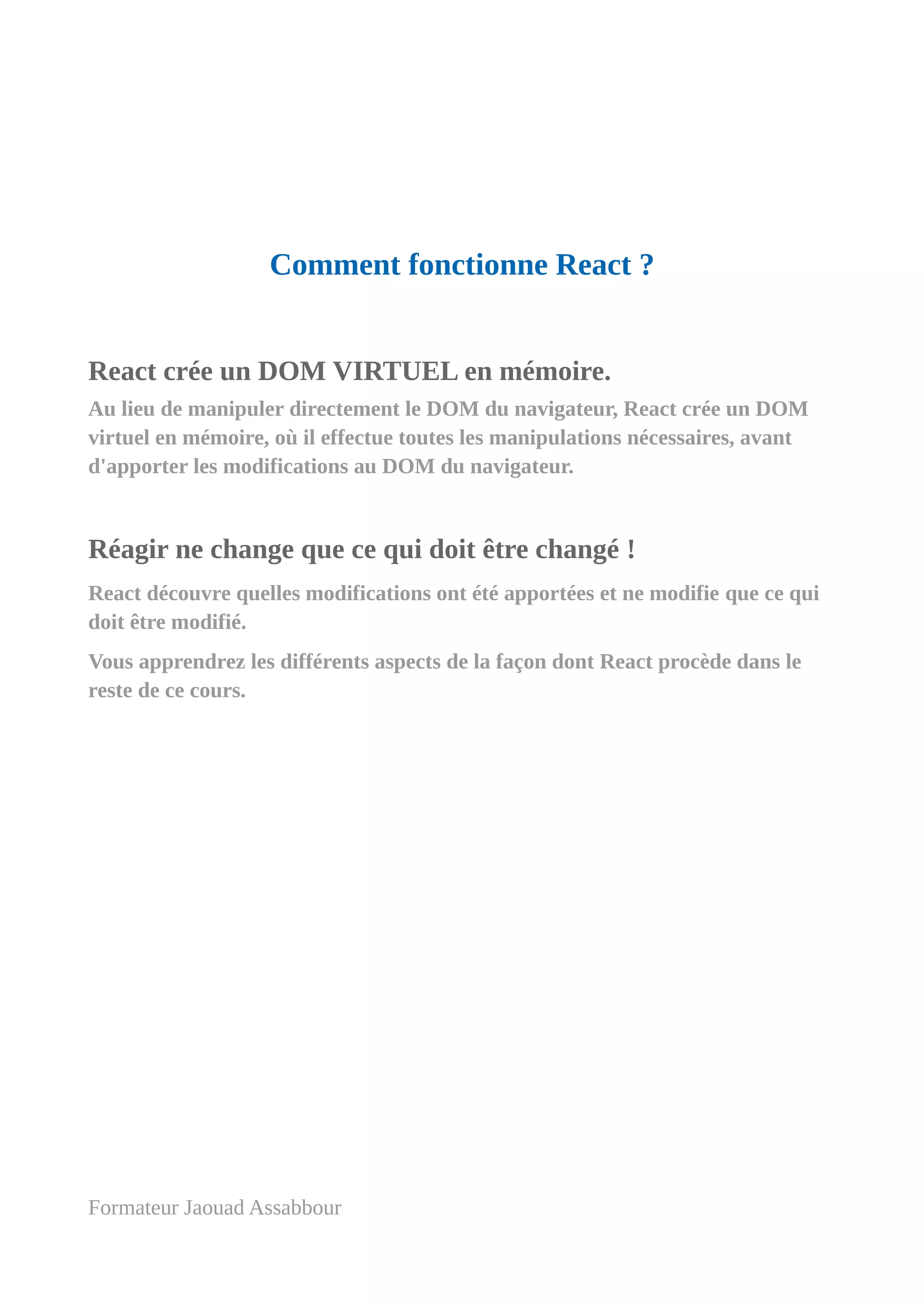 Comment fonctionne React ?
React crée un DOM VIRTUEL en mémoire.
Au lieu de manipuler directement le DOM du navigateur, React crée un DOM
virtuel en mémoire, où il effectue toutes les manipulations nécessaires, avant
d'apporter les modifications au DOM du navigateur.
Réagir ne change que ce qui doit être changé !
React découvre quelles modifications ont été apportées et ne modifie que ce qui
doit être modifié.
Vous apprendrez les différents aspects de la façon dont React procède dans le
reste de ce cours.
Formateur Jaouad Assabbour
 