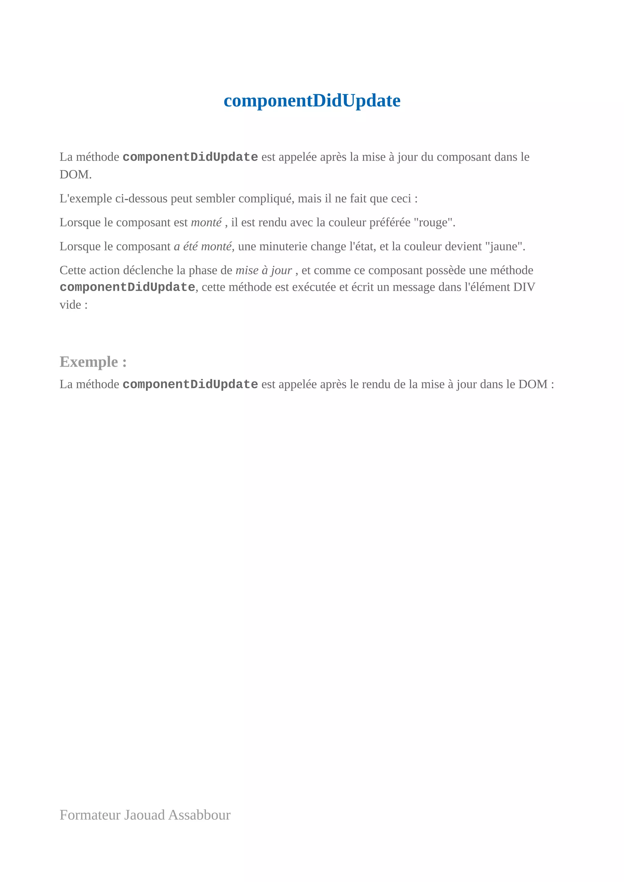 componentDidUpdate
La méthode componentDidUpdate est appelée après la mise à jour du composant dans le
DOM.
L'exemple ci-dessous peut sembler compliqué, mais il ne fait que ceci :
Lorsque le composant est monté , il est rendu avec la couleur préférée "rouge".
Lorsque le composant a été monté, une minuterie change l'état, et la couleur devient "jaune".
Cette action déclenche la phase de mise à jour , et comme ce composant possède une méthode
componentDidUpdate, cette méthode est exécutée et écrit un message dans l'élément DIV
vide :
Exemple :
La méthode componentDidUpdate est appelée après le rendu de la mise à jour dans le DOM :
Formateur Jaouad Assabbour
 