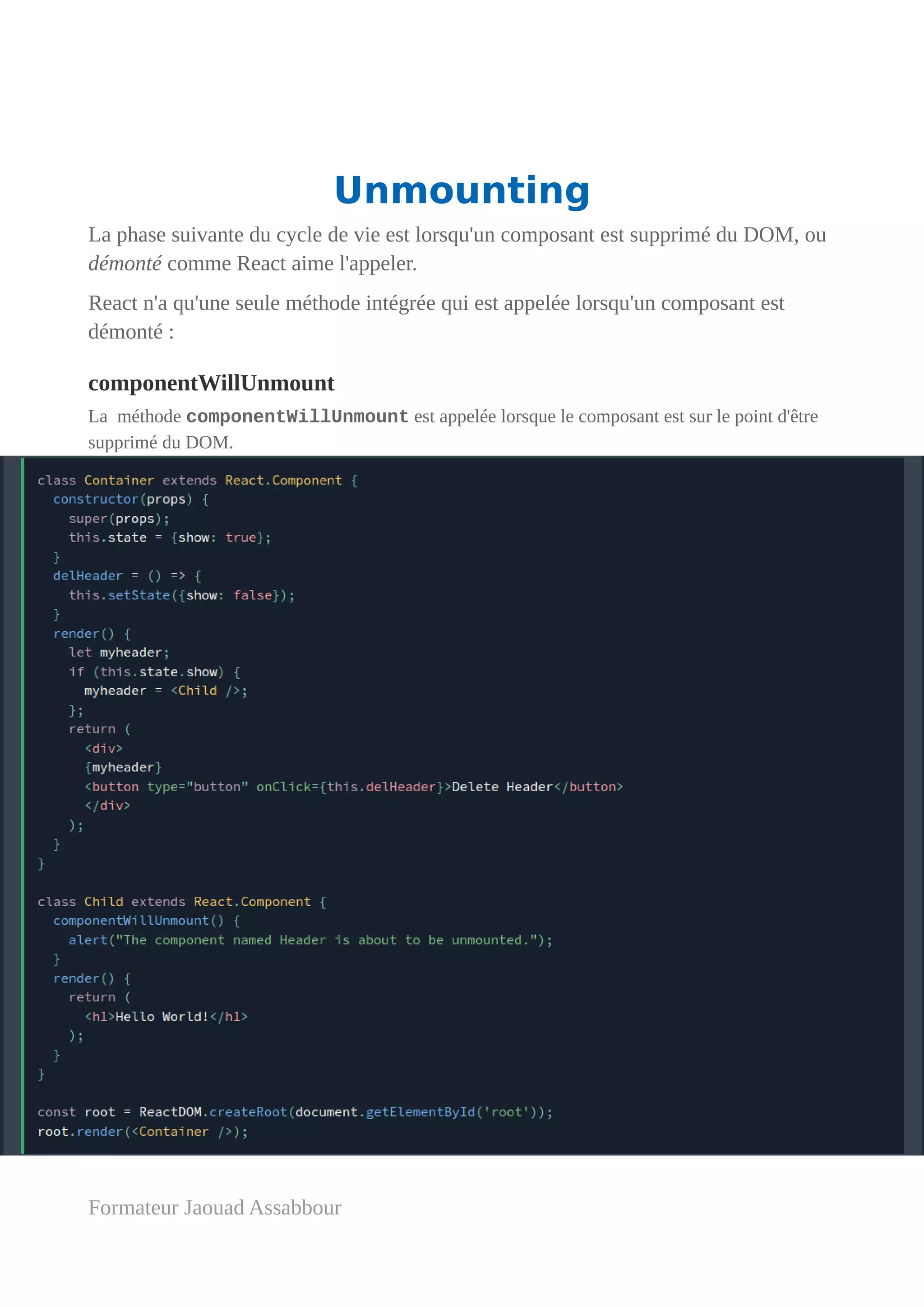 Unmounting
La phase suivante du cycle de vie est lorsqu'un composant est supprimé du DOM, ou
démonté comme React aime l'appeler.
React n'a qu'une seule méthode intégrée qui est appelée lorsqu'un composant est
démonté :
componentWillUnmount
La méthode componentWillUnmount est appelée lorsque le composant est sur le point d'être
supprimé du DOM.
Formateur Jaouad Assabbour
 
