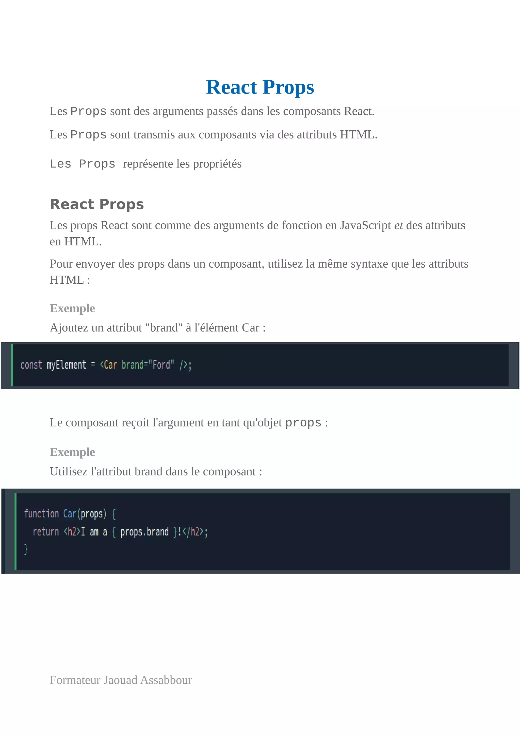React Props
Les Props sont des arguments passés dans les composants React.
Les Props sont transmis aux composants via des attributs HTML.
Les Props représente les propriétés
React Props
Les props React sont comme des arguments de fonction en JavaScript et des attributs
en HTML.
Pour envoyer des props dans un composant, utilisez la même syntaxe que les attributs
HTML :
Exemple
Ajoutez un attribut "brand" à l'élément Car :
Le composant reçoit l'argument en tant qu'objet props :
Exemple
Utilisez l'attribut brand dans le composant :
Formateur Jaouad Assabbour
 