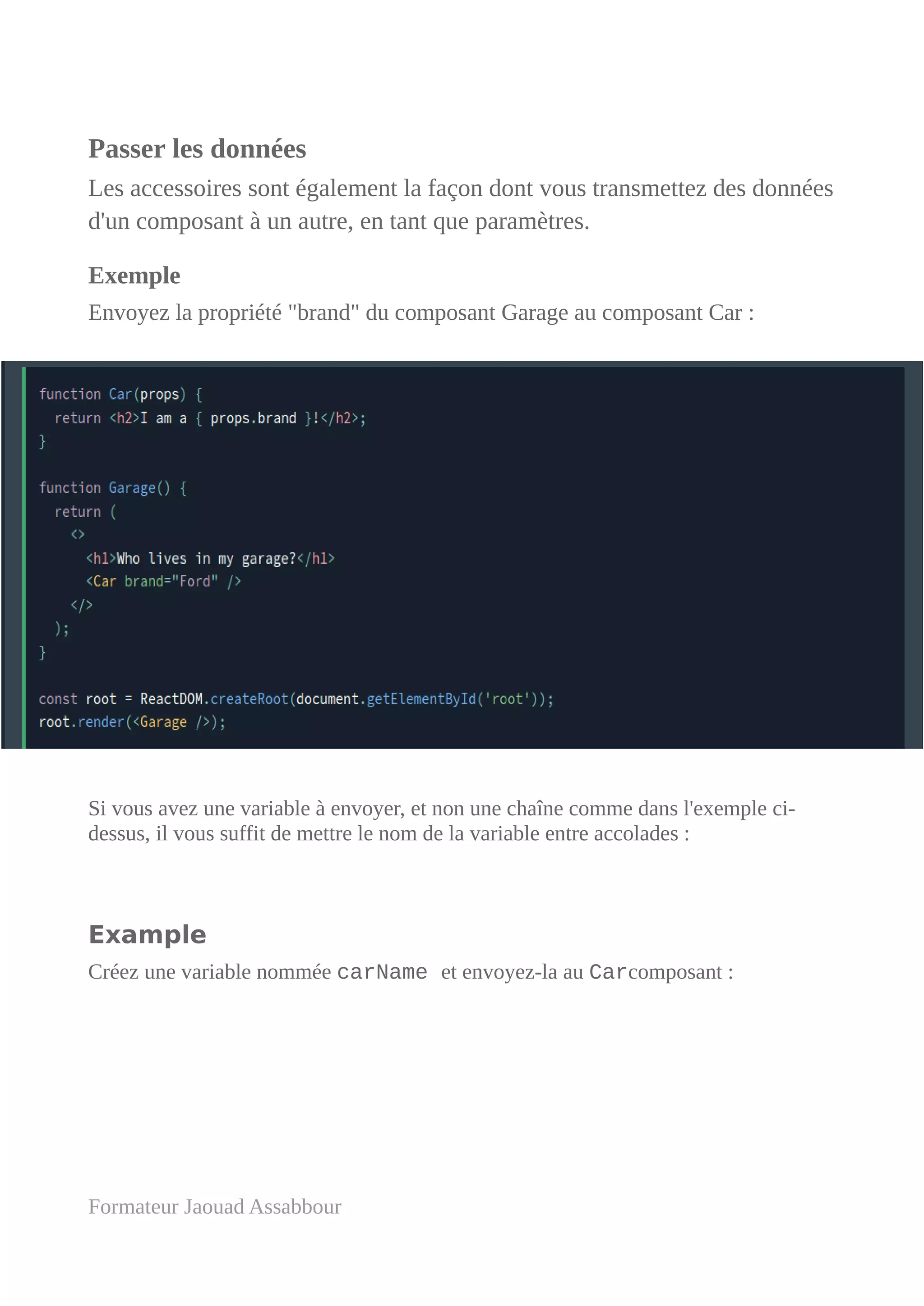 Passer les données
Les accessoires sont également la façon dont vous transmettez des données
d'un composant à un autre, en tant que paramètres.
Exemple
Envoyez la propriété "brand" du composant Garage au composant Car :
Si vous avez une variable à envoyer, et non une chaîne comme dans l'exemple ci-
dessus, il vous suffit de mettre le nom de la variable entre accolades :
Example
Créez une variable nommée carName et envoyez-la au Carcomposant :
Formateur Jaouad Assabbour
 