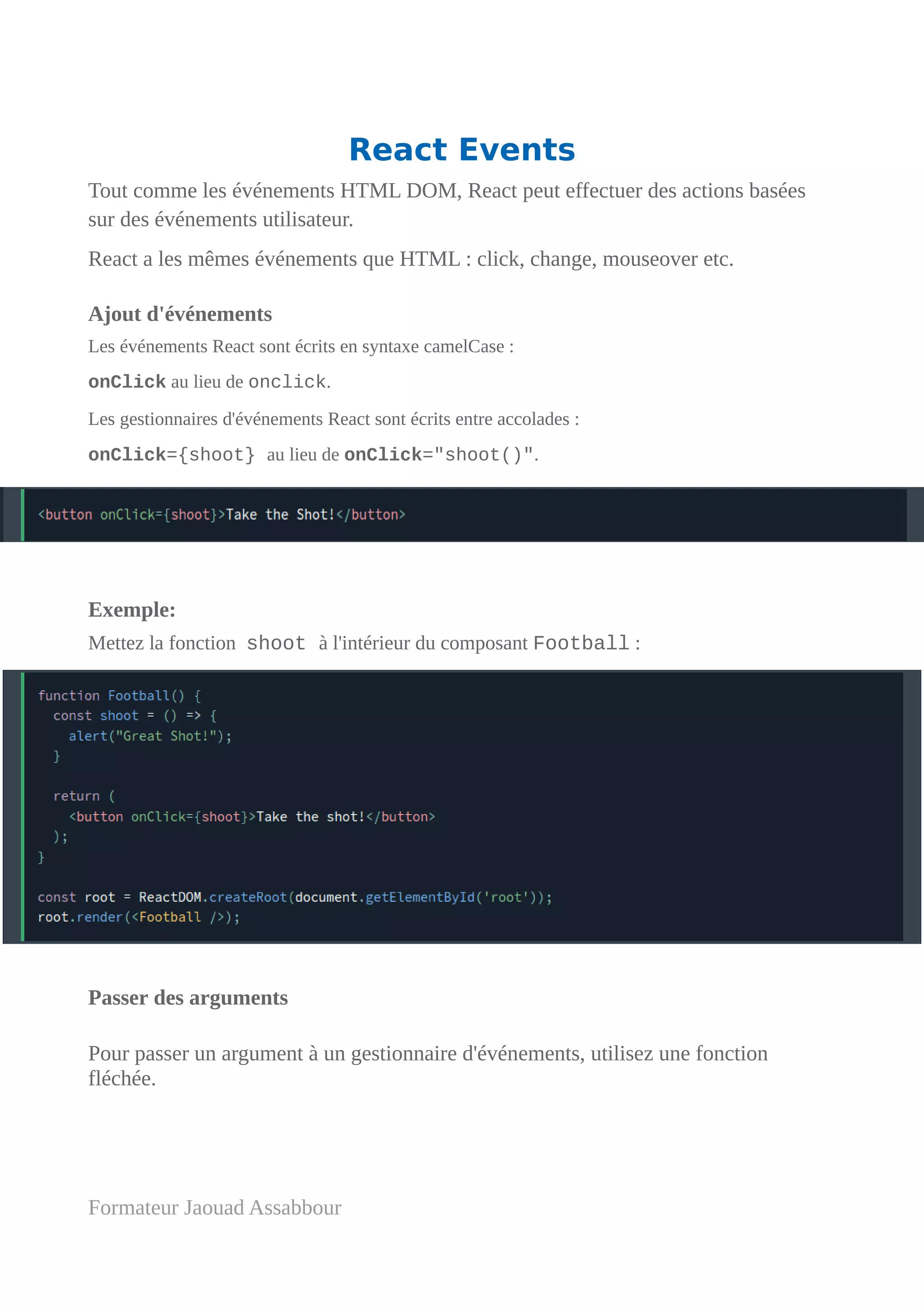 React Events
Tout comme les événements HTML DOM, React peut effectuer des actions basées
sur des événements utilisateur.
React a les mêmes événements que HTML : click, change, mouseover etc.
Ajout d'événements
Les événements React sont écrits en syntaxe camelCase :
onClick au lieu de onclick.
Les gestionnaires d'événements React sont écrits entre accolades :
onClick={shoot} au lieu de onClick="shoot()".
Exemple:
Mettez la fonction shoot à l'intérieur du composant Football :
Passer des arguments
Pour passer un argument à un gestionnaire d'événements, utilisez une fonction
fléchée.
Formateur Jaouad Assabbour
 