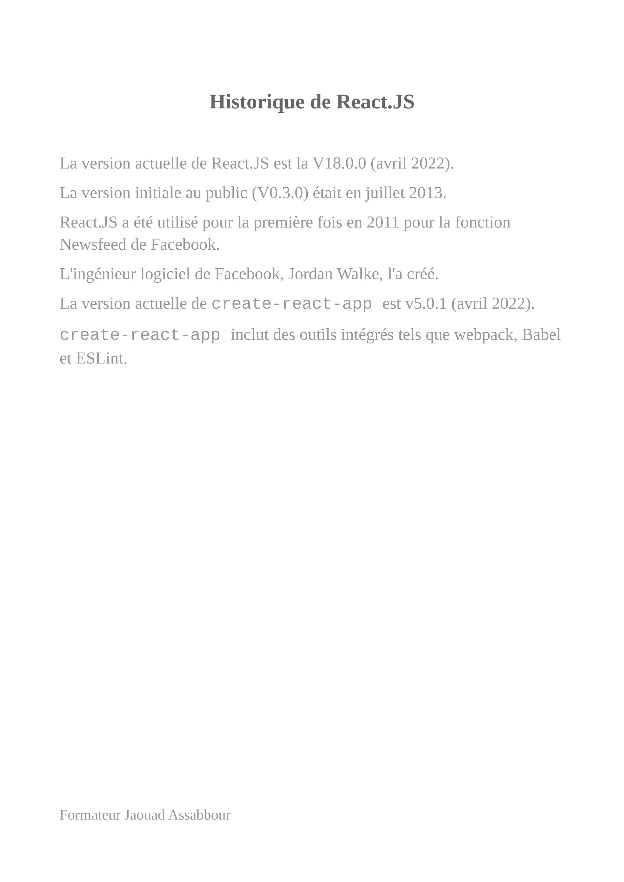 Historique de React.JS
La version actuelle de React.JS est la V18.0.0 (avril 2022).
La version initiale au public (V0.3.0) était en juillet 2013.
React.JS a été utilisé pour la première fois en 2011 pour la fonction
Newsfeed de Facebook.
L'ingénieur logiciel de Facebook, Jordan Walke, l'a créé.
La version actuelle de create-react-app est v5.0.1 (avril 2022).
create-react-app inclut des outils intégrés tels que webpack, Babel
et ESLint.
Formateur Jaouad Assabbour
 