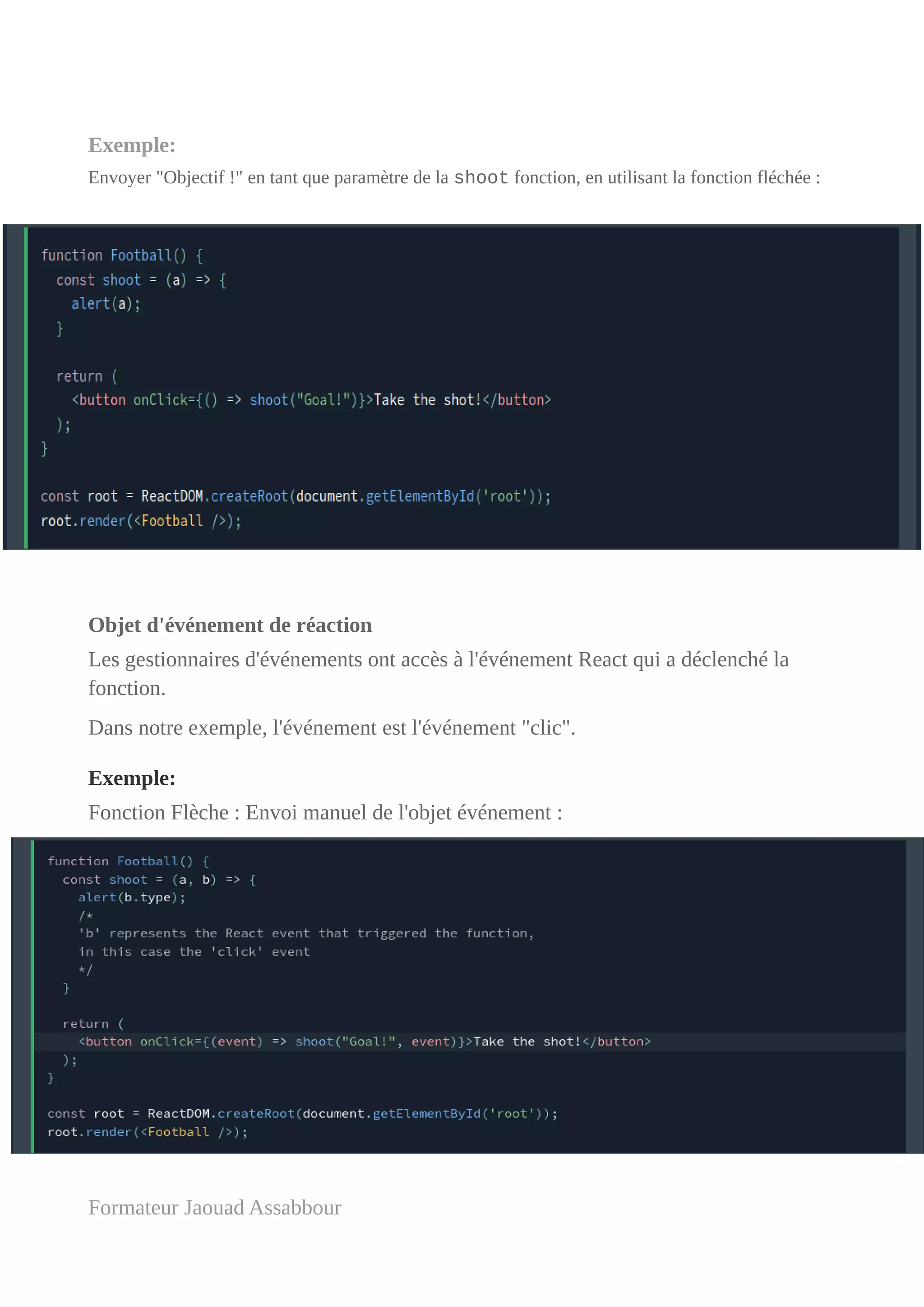 Exemple:
Envoyer "Objectif !" en tant que paramètre de la shoot fonction, en utilisant la fonction fléchée :
Objet d'événement de réaction
Les gestionnaires d'événements ont accès à l'événement React qui a déclenché la
fonction.
Dans notre exemple, l'événement est l'événement "clic".
Exemple:
Fonction Flèche : Envoi manuel de l'objet événement :
Formateur Jaouad Assabbour
 