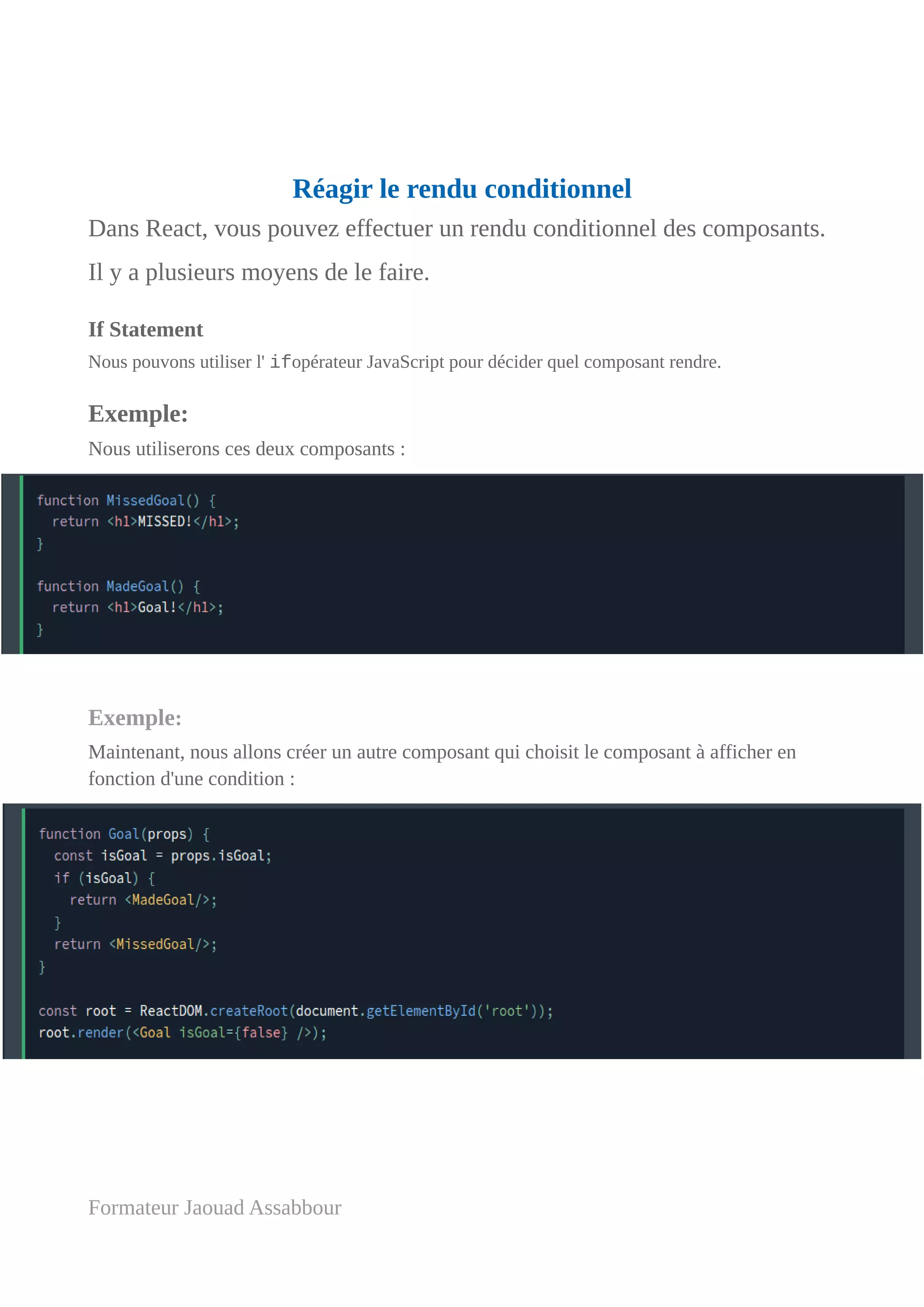 Réagir le rendu conditionnel
Dans React, vous pouvez effectuer un rendu conditionnel des composants.
Il y a plusieurs moyens de le faire.
If Statement
Nous pouvons utiliser l' ifopérateur JavaScript pour décider quel composant rendre.
Exemple:
Nous utiliserons ces deux composants :
Exemple:
Maintenant, nous allons créer un autre composant qui choisit le composant à afficher en
fonction d'une condition :
Formateur Jaouad Assabbour
 