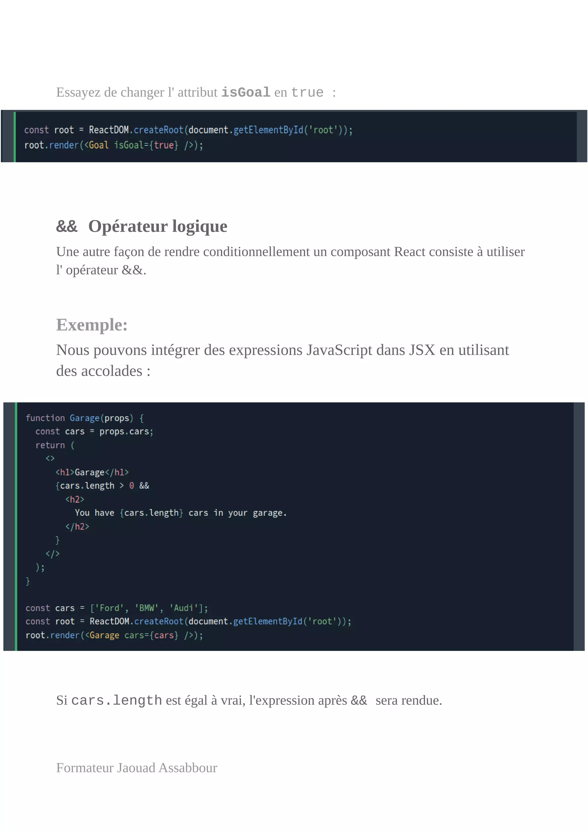 Essayez de changer l' attribut isGoal en true :
&& Opérateur logique
Une autre façon de rendre conditionnellement un composant React consiste à utiliser
l' opérateur &&.
Exemple:
Nous pouvons intégrer des expressions JavaScript dans JSX en utilisant
des accolades :
Si cars.length est égal à vrai, l'expression après && sera rendue.
Formateur Jaouad Assabbour
 