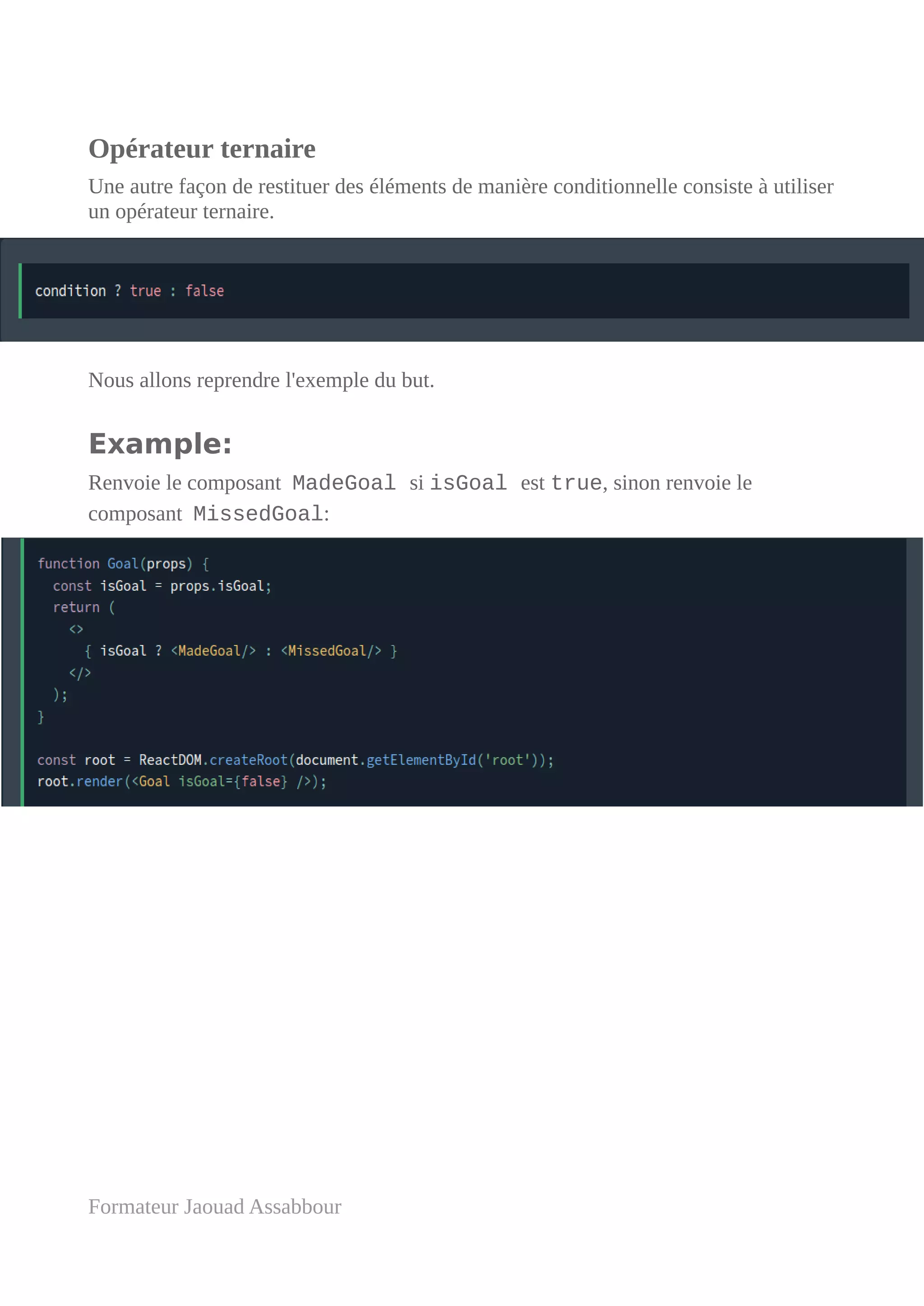 Opérateur ternaire
Une autre façon de restituer des éléments de manière conditionnelle consiste à utiliser
un opérateur ternaire.
Nous allons reprendre l'exemple du but.
Example:
Renvoie le composant MadeGoal si isGoal est true, sinon renvoie le
composant MissedGoal:
Formateur Jaouad Assabbour
 