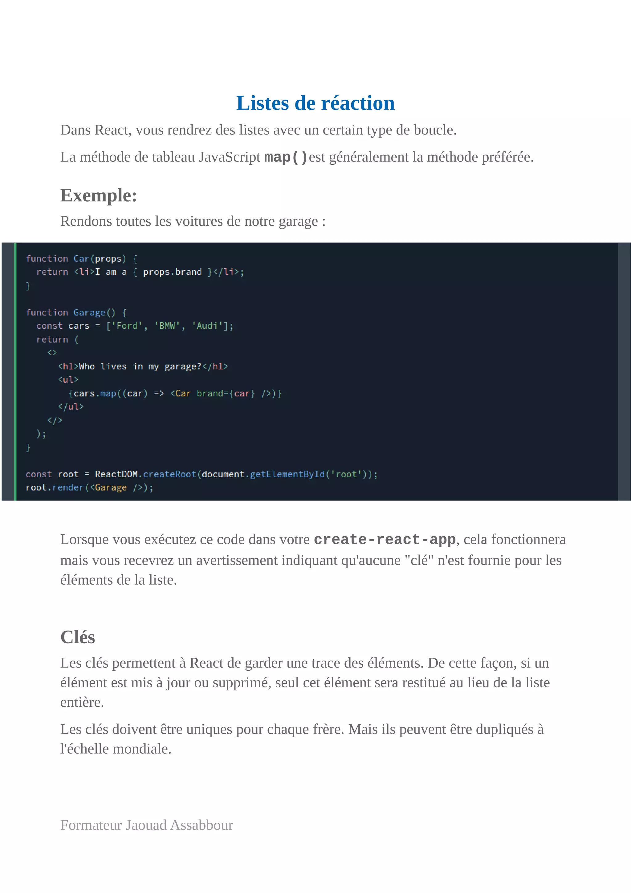 Listes de réaction
Dans React, vous rendrez des listes avec un certain type de boucle.
La méthode de tableau JavaScript map()est généralement la méthode préférée.
Exemple:
Rendons toutes les voitures de notre garage :
Lorsque vous exécutez ce code dans votre create-react-app, cela fonctionnera
mais vous recevrez un avertissement indiquant qu'aucune "clé" n'est fournie pour les
éléments de la liste.
Clés
Les clés permettent à React de garder une trace des éléments. De cette façon, si un
élément est mis à jour ou supprimé, seul cet élément sera restitué au lieu de la liste
entière.
Les clés doivent être uniques pour chaque frère. Mais ils peuvent être dupliqués à
l'échelle mondiale.
Formateur Jaouad Assabbour
 
