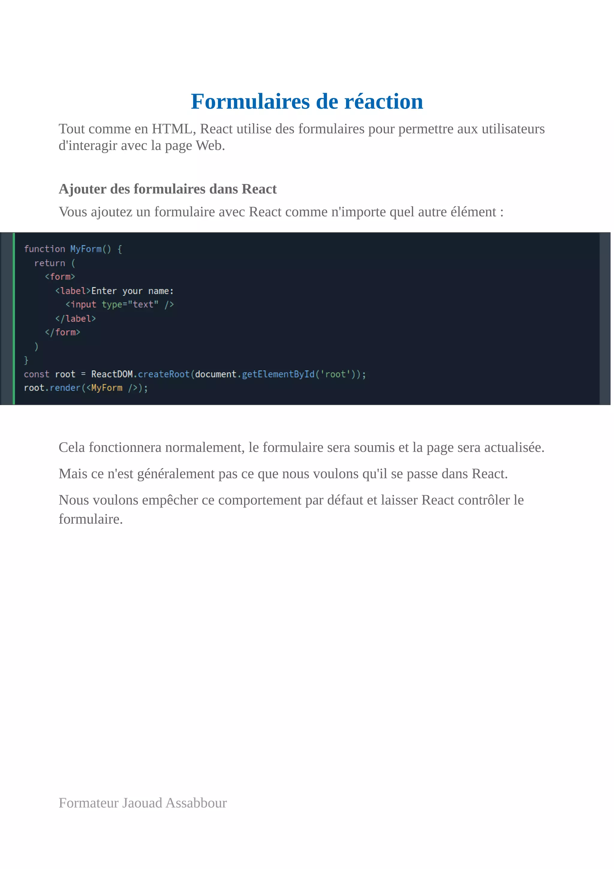 Formulaires de réaction
Tout comme en HTML, React utilise des formulaires pour permettre aux utilisateurs
d'interagir avec la page Web.
Ajouter des formulaires dans React
Vous ajoutez un formulaire avec React comme n'importe quel autre élément :
Cela fonctionnera normalement, le formulaire sera soumis et la page sera actualisée.
Mais ce n'est généralement pas ce que nous voulons qu'il se passe dans React.
Nous voulons empêcher ce comportement par défaut et laisser React contrôler le
formulaire.
Formateur Jaouad Assabbour
 