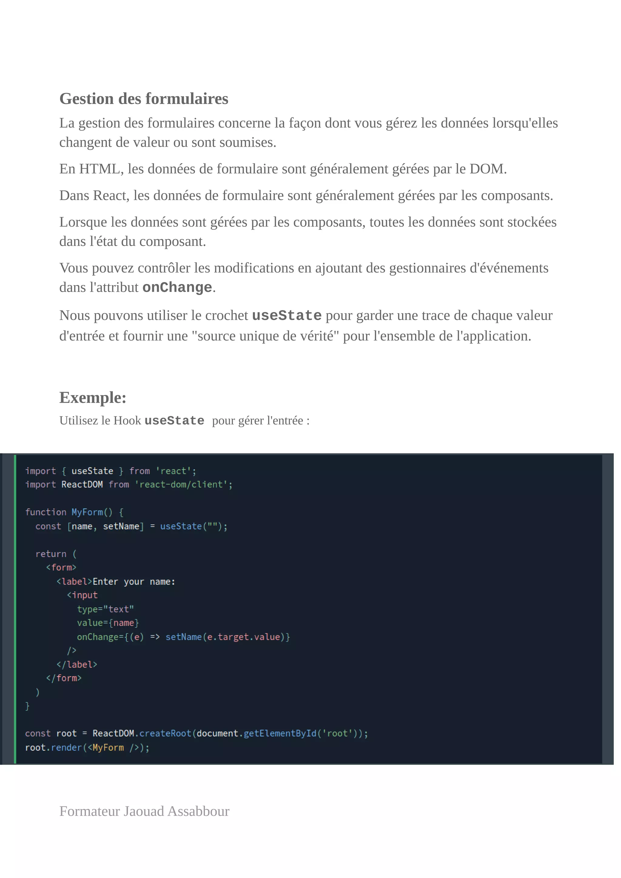 Gestion des formulaires
La gestion des formulaires concerne la façon dont vous gérez les données lorsqu'elles
changent de valeur ou sont soumises.
En HTML, les données de formulaire sont généralement gérées par le DOM.
Dans React, les données de formulaire sont généralement gérées par les composants.
Lorsque les données sont gérées par les composants, toutes les données sont stockées
dans l'état du composant.
Vous pouvez contrôler les modifications en ajoutant des gestionnaires d'événements
dans l'attribut onChange.
Nous pouvons utiliser le crochet useState pour garder une trace de chaque valeur
d'entrée et fournir une "source unique de vérité" pour l'ensemble de l'application.
Exemple:
Utilisez le Hook useState pour gérer l'entrée :
Formateur Jaouad Assabbour
 