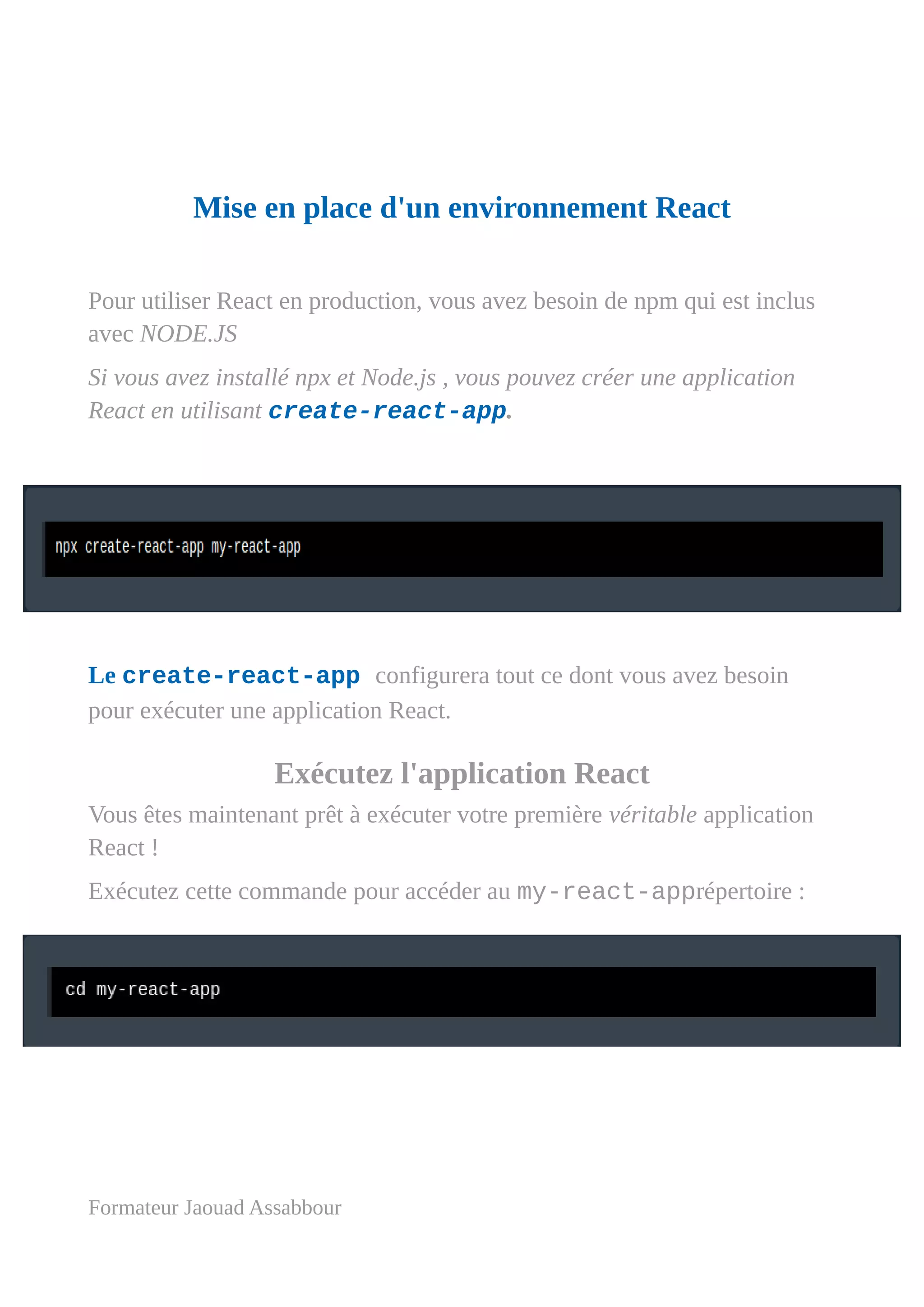Mise en place d'un environnement React
Pour utiliser React en production, vous avez besoin de npm qui est inclus
avec NODE.JS
Si vous avez installé npx et Node.js , vous pouvez créer une application
React en utilisant create-react-app.
Le create-react-app configurera tout ce dont vous avez besoin
pour exécuter une application React.
Exécutez l'application React
Vous êtes maintenant prêt à exécuter votre première véritable application
React !
Exécutez cette commande pour accéder au my-react-apprépertoire :
Formateur Jaouad Assabbour
 