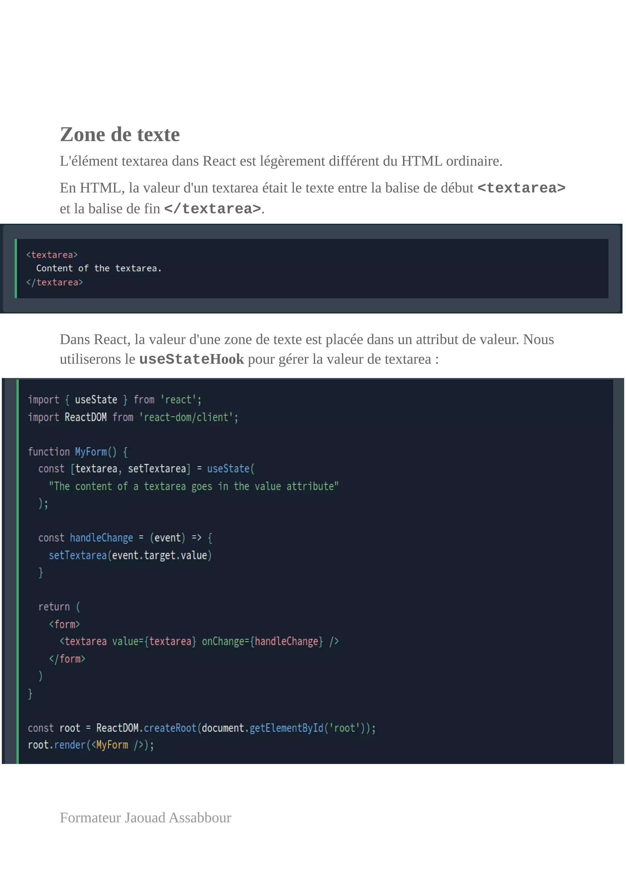 Zone de texte
L'élément textarea dans React est légèrement différent du HTML ordinaire.
En HTML, la valeur d'un textarea était le texte entre la balise de début <textarea>
et la balise de fin </textarea>.
Dans React, la valeur d'une zone de texte est placée dans un attribut de valeur. Nous
utiliserons le useStateHook pour gérer la valeur de textarea :
Formateur Jaouad Assabbour
 