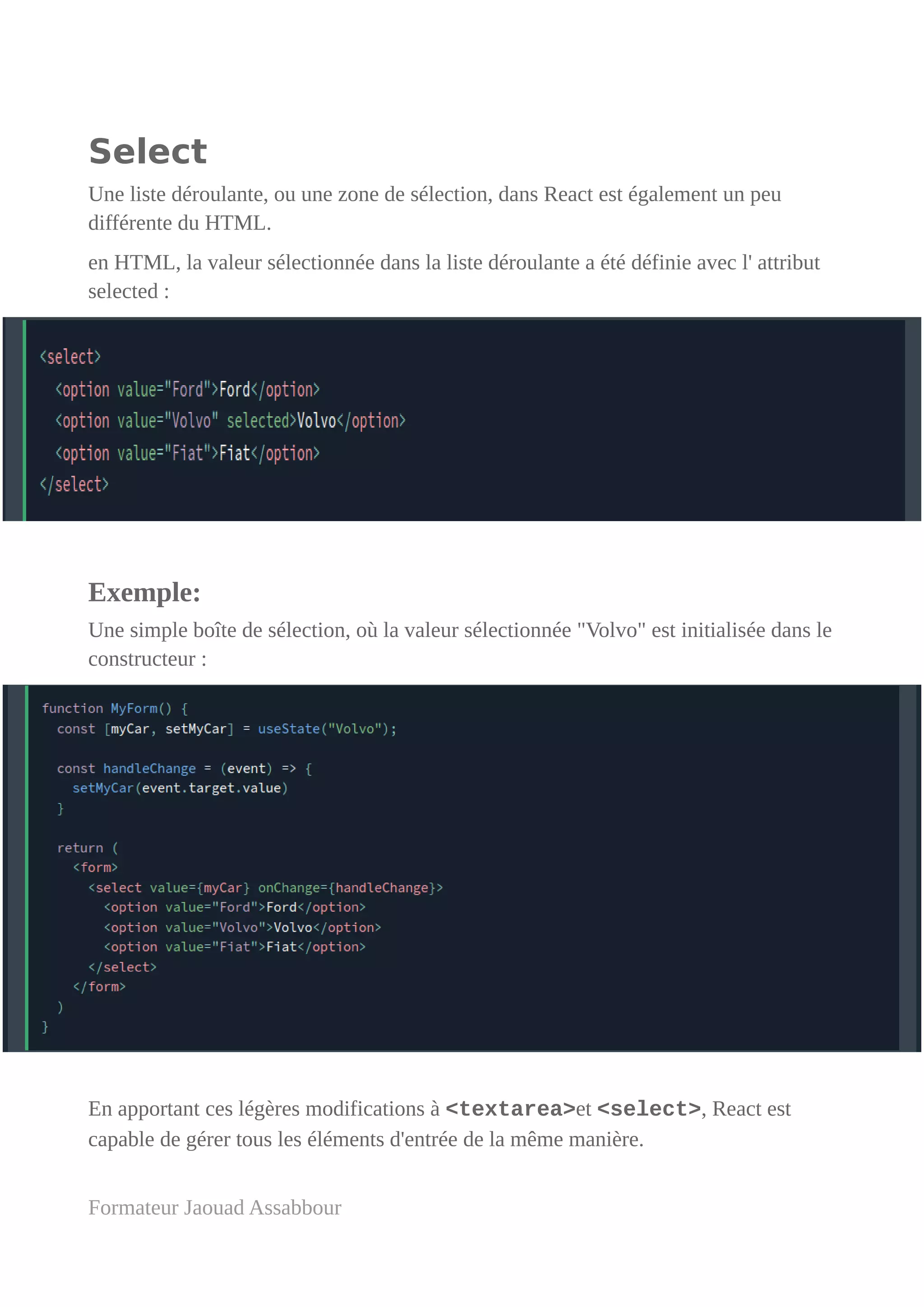 Select
Une liste déroulante, ou une zone de sélection, dans React est également un peu
différente du HTML.
en HTML, la valeur sélectionnée dans la liste déroulante a été définie avec l' attribut
selected :
Exemple:
Une simple boîte de sélection, où la valeur sélectionnée "Volvo" est initialisée dans le
constructeur :
En apportant ces légères modifications à <textarea>et <select>, React est
capable de gérer tous les éléments d'entrée de la même manière.
Formateur Jaouad Assabbour
 