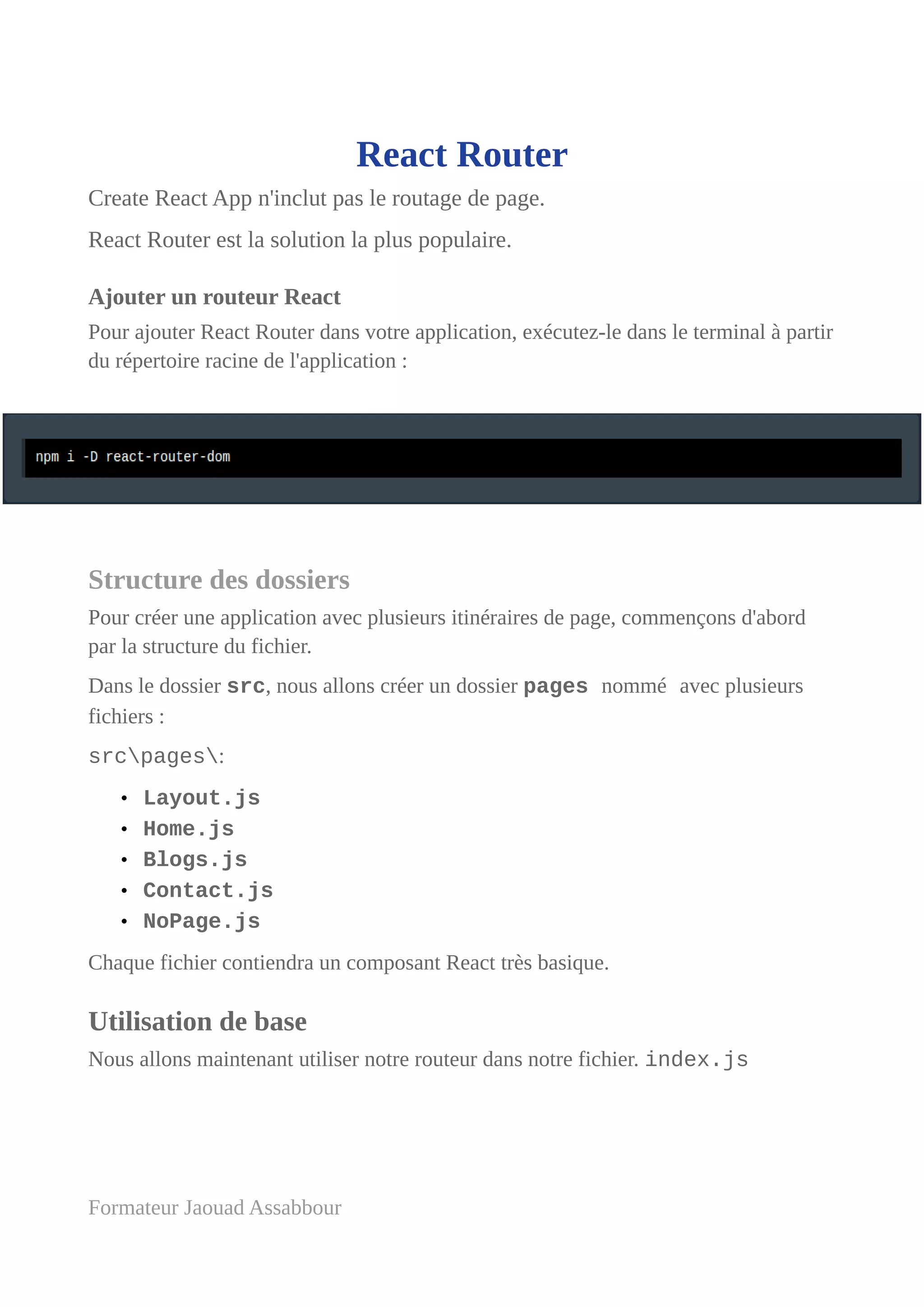 React Router
Create React App n'inclut pas le routage de page.
React Router est la solution la plus populaire.
Ajouter un routeur React
Pour ajouter React Router dans votre application, exécutez-le dans le terminal à partir
du répertoire racine de l'application :
Structure des dossiers
Pour créer une application avec plusieurs itinéraires de page, commençons d'abord
par la structure du fichier.
Dans le dossier src, nous allons créer un dossier pages nommé avec plusieurs
fichiers :
srcpages:
• Layout.js
• Home.js
• Blogs.js
• Contact.js
• NoPage.js
Chaque fichier contiendra un composant React très basique.
Utilisation de base
Nous allons maintenant utiliser notre routeur dans notre fichier. index.js
Formateur Jaouad Assabbour
 