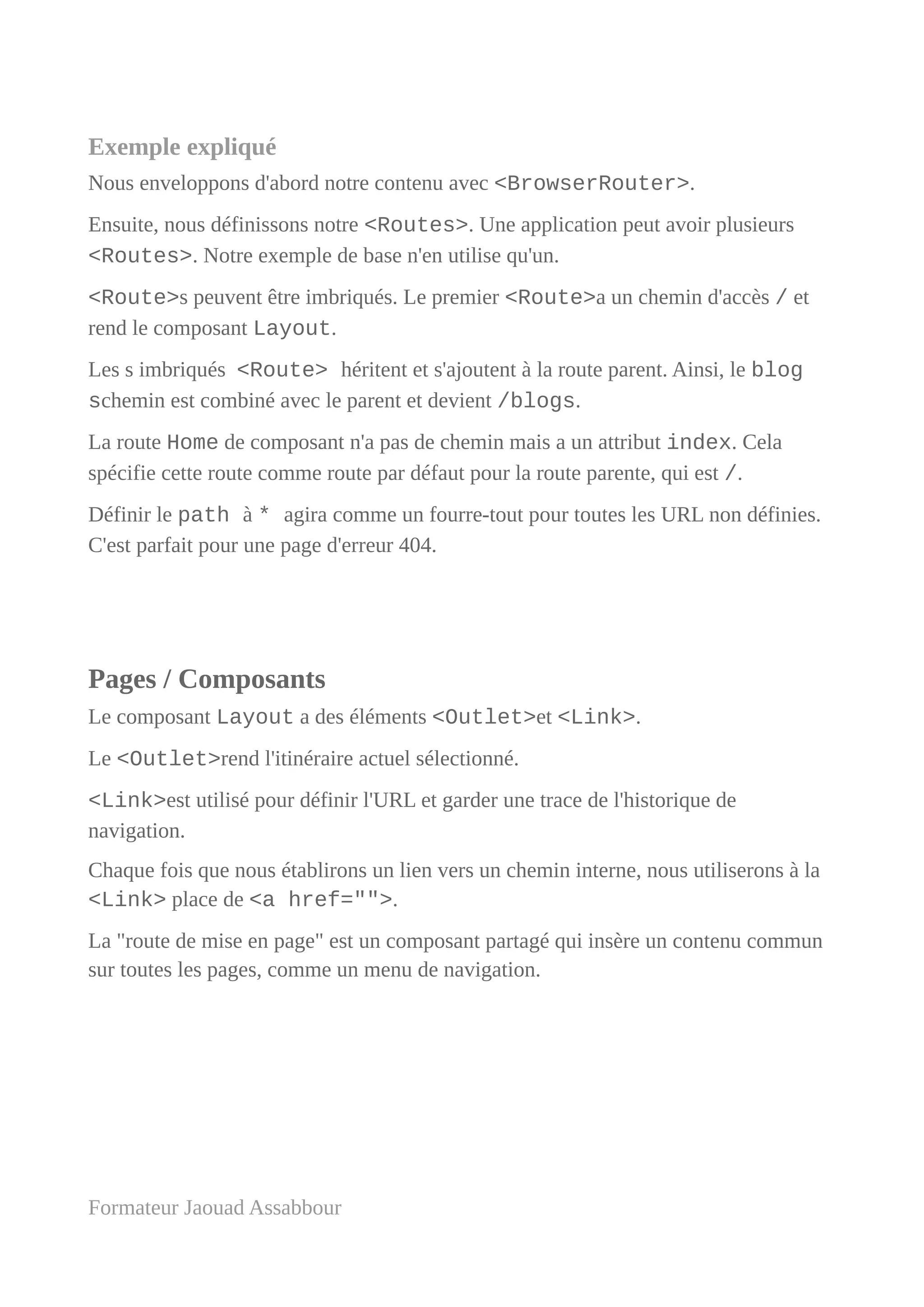 Exemple expliqué
Nous enveloppons d'abord notre contenu avec <BrowserRouter>.
Ensuite, nous définissons notre <Routes>. Une application peut avoir plusieurs
<Routes>. Notre exemple de base n'en utilise qu'un.
<Route>s peuvent être imbriqués. Le premier <Route>a un chemin d'accès / et
rend le composant Layout.
Les s imbriqués <Route> héritent et s'ajoutent à la route parent. Ainsi, le blog
schemin est combiné avec le parent et devient /blogs.
La route Home de composant n'a pas de chemin mais a un attribut index. Cela
spécifie cette route comme route par défaut pour la route parente, qui est /.
Définir le path à * agira comme un fourre-tout pour toutes les URL non définies.
C'est parfait pour une page d'erreur 404.
Pages / Composants
Le composant Layout a des éléments <Outlet>et <Link>.
Le <Outlet>rend l'itinéraire actuel sélectionné.
<Link>est utilisé pour définir l'URL et garder une trace de l'historique de
navigation.
Chaque fois que nous établirons un lien vers un chemin interne, nous utiliserons à la
<Link> place de <a href="">.
La "route de mise en page" est un composant partagé qui insère un contenu commun
sur toutes les pages, comme un menu de navigation.
Formateur Jaouad Assabbour
 