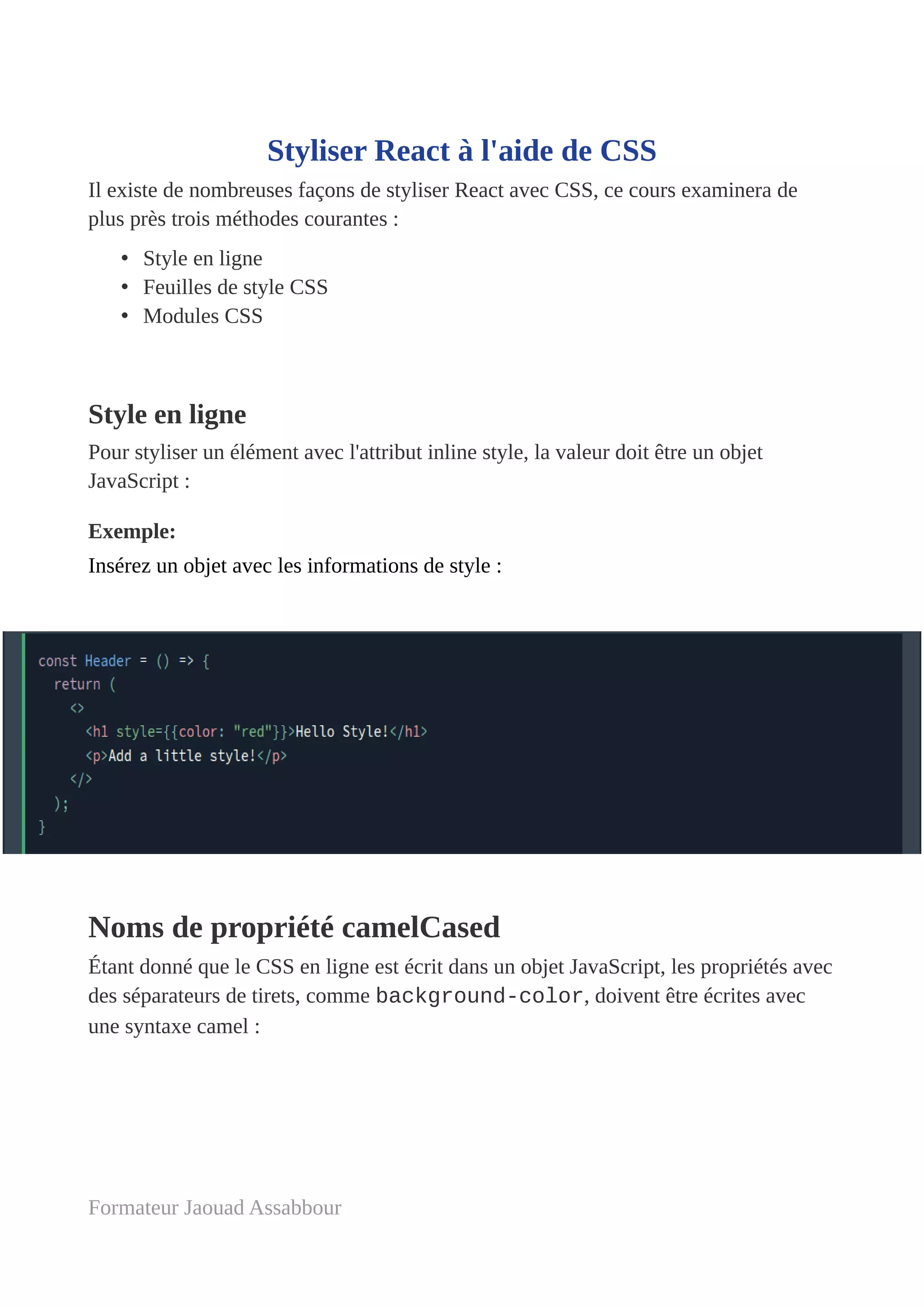 Styliser React à l'aide de CSS
Il existe de nombreuses façons de styliser React avec CSS, ce cours examinera de
plus près trois méthodes courantes :
• Style en ligne
• Feuilles de style CSS
• Modules CSS
Style en ligne
Pour styliser un élément avec l'attribut inline style, la valeur doit être un objet
JavaScript :
Exemple:
Insérez un objet avec les informations de style :
Noms de propriété camelCased
Étant donné que le CSS en ligne est écrit dans un objet JavaScript, les propriétés avec
des séparateurs de tirets, comme background-color, doivent être écrites avec
une syntaxe camel :
Formateur Jaouad Assabbour
 
