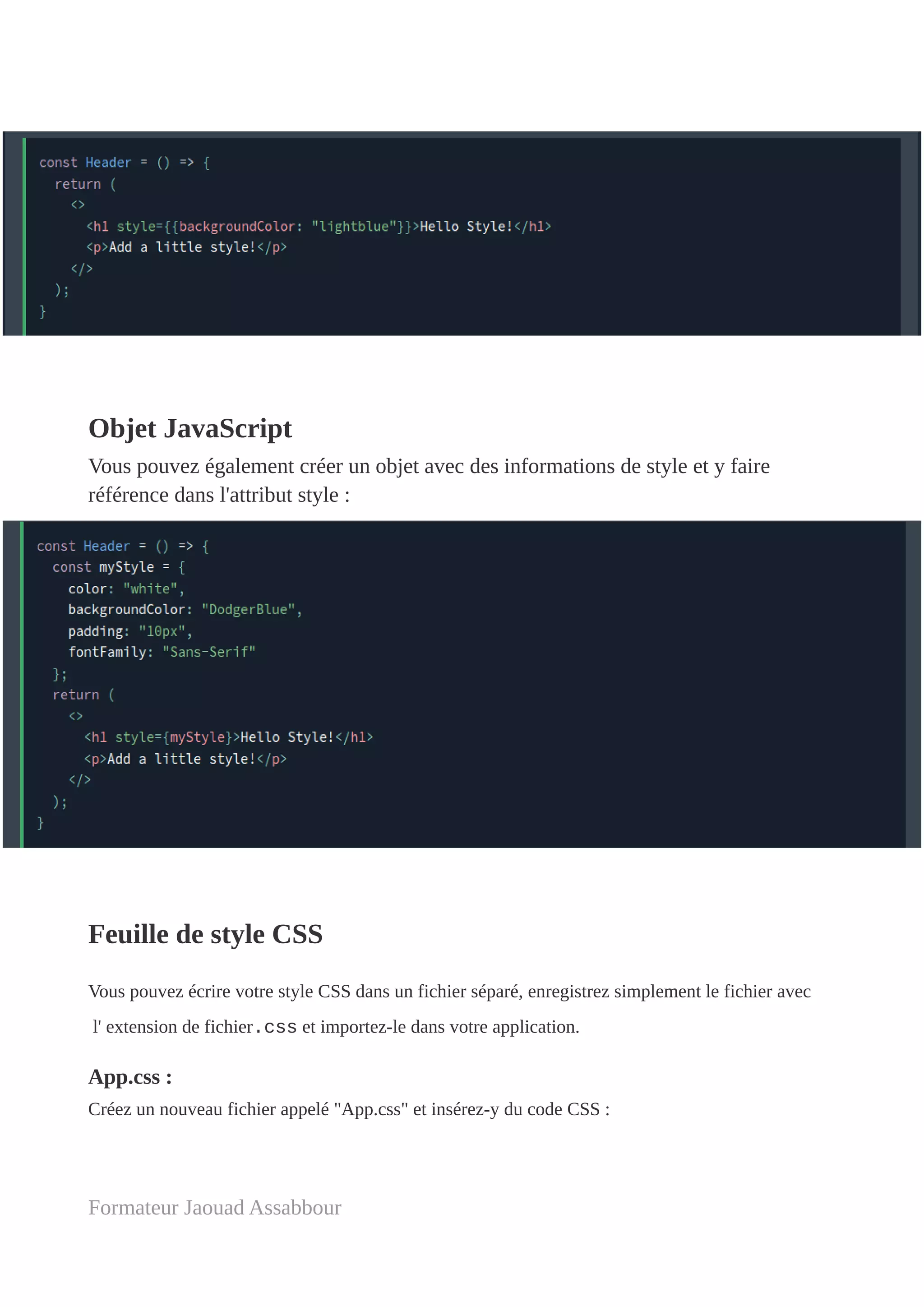 Objet JavaScript
Vous pouvez également créer un objet avec des informations de style et y faire
référence dans l'attribut style :
Feuille de style CSS
Vous pouvez écrire votre style CSS dans un fichier séparé, enregistrez simplement le fichier avec
l' extension de fichier.css et importez-le dans votre application.
App.css :
Créez un nouveau fichier appelé "App.css" et insérez-y du code CSS :
Formateur Jaouad Assabbour
 